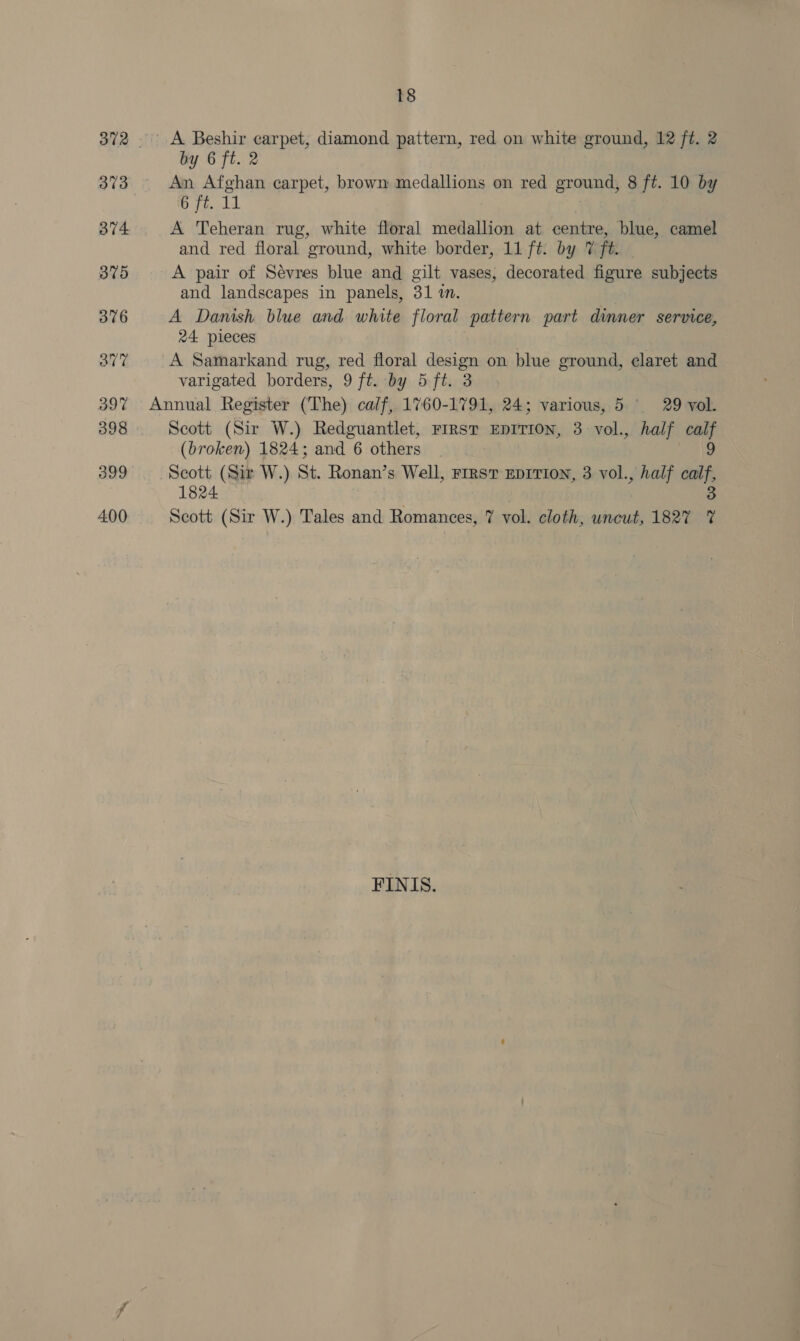 373 374 375 376 3av7 397 398 400 18 A Beshir carpet, diamond pattern, red on white ground, 12 ft. 2 by 6 ft. 2 An Afghan carpet, brown medallions on red ground, 8 ft. 10 by Jpypaeet A Teheran rug, white floral medallion at centre, blue, camel and red floral ground, white border, 11 ft. by 7 ft. A pair of Sévres blue and gilt vases, decorated figure subjects and landscapes in panels, 31 in. A Danish blue and white floral pattern part dinner service, 24 pieces A Samarkand rug, red floral design on blue ground, claret and varigated borders, 9 ft. by 5 ft. 3 Scott (Sir W.) Redguantlet, First EDITION, 3 vol., half calf (broken) 1824; and 6 others fais Scott (Sir W.) St. Ronan’s Well, rrrsvT EDITION, 3 vol., half calf, 1824 3 Scott (Sir W.) Tales and Romances, 7 vol. cloth, uncut, 1827 7% FINIS.