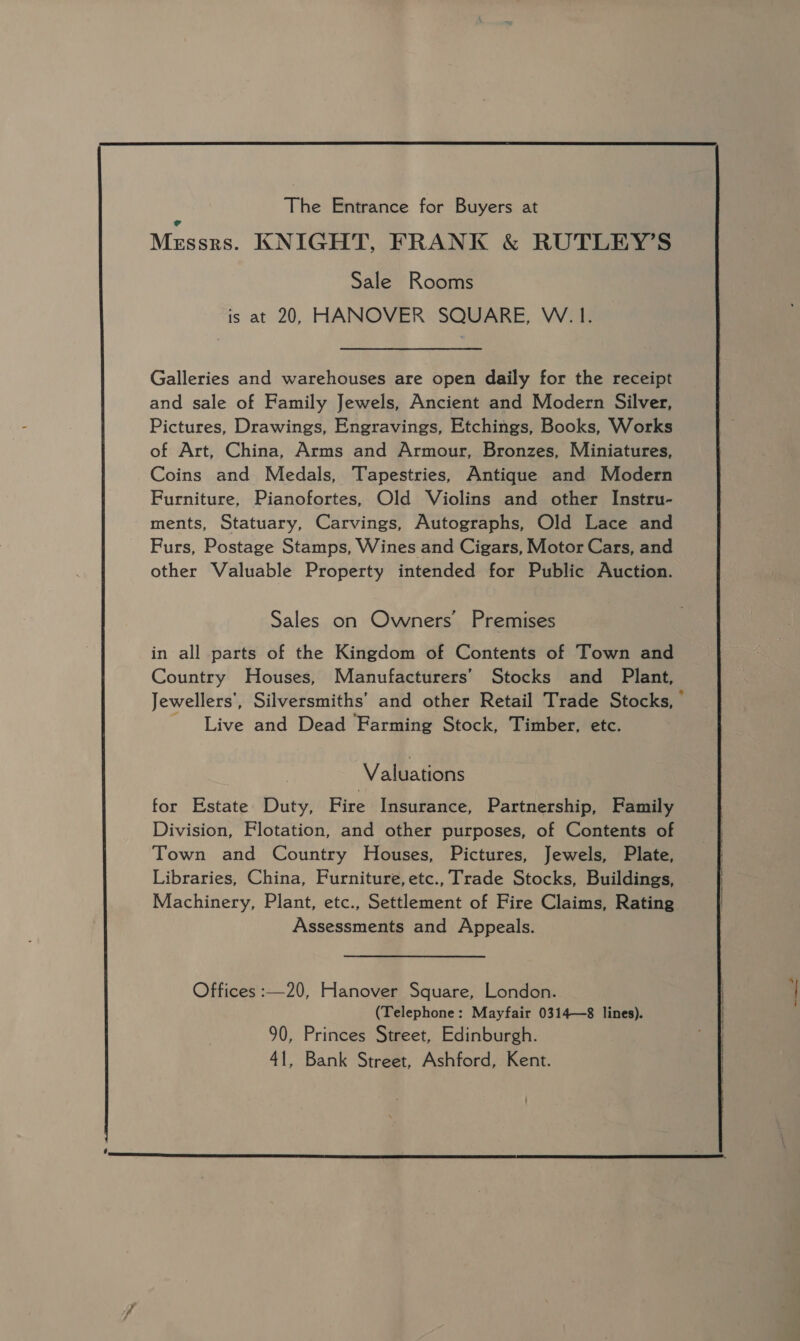 Galleries and warehouses are open daily for the receipt and sale of Family Jewels, Ancient and Modern Silver, Pictures, Drawings, Engravings, Etchings, Books, Works of Art, China, Arms and Armour, Bronzes, Miniatures, Coins and Medals, Tapestries, Antique and Modern Furniture, Pianofortes, Old Violins and other Instru- ments, Statuary, Carvings, Autographs, Old Lace and Furs, Postage Stamps, Wines and Cigars, Motor Cars, and other Valuable Property intended for Public Auction. Sales on Owners’ Premises in all parts of the Kingdom of Contents of Town and Country Houses, Manufacturers’ Stocks and Plant, Live and Dead Farming Stock, Timber, etc. Valuations for Estate Duty, Fire Insurance, Partnership, Family Division, Flotation, and other purposes, of Contents of Town and Country Houses, Pictures, Jewels, Plate, Libraries, China, Furniture, etc., Trade Stocks, Buildings, Machinery, Plant, etc., Settlement of Fire Claims, Rating Assessments and Appeals. Offices :—20, Hanover Square, London. (Telephone: Mayfair 0314—8 lines). 90, Princes Street, Edinburgh. 41, Bank Street, Ashford, Kent.  