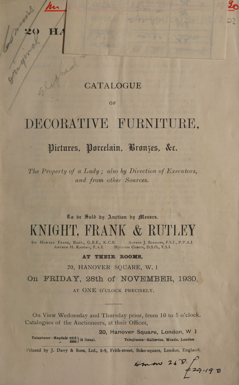  ff i a x s v \ | ae. f y Vv A (WN CATALOGUE OF DECORATIVE FURNITURE, wes, Porcelain, PBronzes, Ke. The Property of a Lady; also by Direction of Executors, and from other Sources. Go be Sold by Auction by Messrs. KNIGHT, FRANK &amp; RUTLEY Sir Howarp Frank, Barr., G.B.E., K.C.B. Acrrep J. Burrows, F.S.1., P.P.A.I. Arruur H. Knienurt, F.A.I. Wirriam Gipson, D.S.O., F.S.I. AT THEIR ROOMS, 20, HANOVER SQUARE, W. 1 On FRIDAY, 28th of NOVEMBER, 1980, AT ONE O’CLOCK PRECISELY. Catalogues of the Auctioneers, at their Offices, 20, Hanover Square, London, W ] Telep bal! sarcpead pote 1E lines). Telegrams—Galleries, Wesdo, London   Vrinted by J. Davy &amp; Sons, Ltd., 8-9, Frith-street, Soho-square, London, England. Kw 26 °V. F2A7+/MF OD iS»