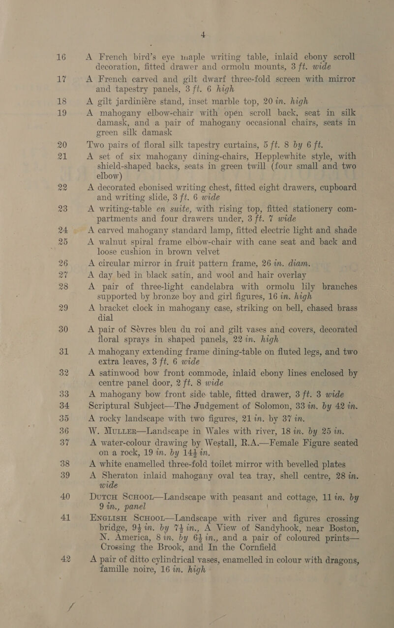 eb 4 decoration, fitted drawer and ormolu mounts, 3 ft. wide A French carved and gilt dwarf three-fold screen with mirror and tapestry panels, 3 ft. 6 high A gilt jardiniere stand, inset marble top, 20 im. high A mahogany elbow-chair with opén scroll back, seat in silk damask, and a pair of mahogany occasional chairs, seats in green silk damask Two pairs of floral silk tapestry curtains, 5 ft. 8 by 6 ft. A set of six mahogany dining-chairs, Hepplewhite style, with shield-shaped backs, seats in green twill (four small and two elbow) A decorated ebonised writing en fitted eight drawers, cupboard and writing slide, 3 ft. 6 wide A writing-table en suite, with rising top, fitted stationery com- partments and four drawers under, 3 ft. 7 wide A carved mahogany standard lamp, fitted electric light and shade A walnut spiral frame elbow-chair with cane seat and back and loose cushion in brown velvet A circular mirror in fruit pattern frame, 26 wm. diam. A day bed in black satin, and wool and hair overlay A pair of three-light candelabra with ormolu lily branches supported by bronze boy and girl figures, 16 in. high A bracket clock in mahogany case, striking on bell, chased brass dial A pair of Sévres bleu du roi and gilt vases and covers, decorated floral sprays in shaped panels, 22 in. high A mahogany extending frame dining-table on fluted legs, and two extra leaves, 3 ft. 6 wide A satinwood bow front commode, inlaid ebony lines enclosed by centre panel door, 2 ft. 8 wide A mahogany bow front side table, fitted drawer, 3 ft. 3 wide Scriptural Subject—The Judgement of Solomon, 33 im. by 42 in. A rocky landscape with two figures, 21 im. by 37 in. W. Mutter—Landscape in Wales with river, 18 in. by 25 in. A water-colour drawing by Westall, R.A.—Female Figure seated on a rock, 19 m. by 144 an. A white enamelled three-fold toilet mirror with bevelled plates A Sheraton inlaid mahogany oval tea tray, shell centre, 28 in. wide DutcH ScHoor—Landscape with peasant pst cottage, 1l in. by 9 in., panel ENGtisH ScHoor—Landscape with river and figures crossing bridge, 95m. by TZ im., A View of Sandyhook, near Boston, N. America, 8 im. by 64 m., and a pair of coloured prints— Crossing the Brook, and In the Cornfield A pair of ditto cylindrical vases, enamelled in colour with dragons, famille noire, 16 wn. high