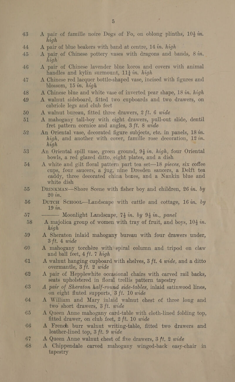 67 68 Hy) A pair of famille noire Dogs of Fo, on oblong plinths, 104 in. high A pair of blue beakers with band at centre, 14 im. high A pair, of Chinese pottery vases with dragons and bands, 8 1. high A pair of Chinese lavender blue koros and covers with animal handles and kylin surmount, 114 im. high A Chinese red lacquer bottle-shaped vase, incised with figures and blossom, 15 in. high A Chinese blue and white vase of inverted pear shape, 18 in. high A walnut sideboard, fitted two cupboards and two drawers, on cabriole legs and club feet A walnut bureau, fitted three drawers, 2 ft. 6 wide A mahogany tall-boy with eight drawers, pull-out slide, dentil fret pattern cornice and angles, 3 ft. 8 wide An Oriental vase, decorated figure subjects, etc. in panels, 18 i. high, and another with cover, famille rose decoration, 12 MN. - high An Oriental spill vase, green ground, 941m. high, four Oriental bowls, a red glazed ditto, eight plates, and a dish A white and gilt floral pattern part tea set—18 pieces, six coffee cups, four saucers; a jug, nine Dresden saucers, a Delft tea caddy, three decorated china boxes, and a Nankin blue and white dish DrinkMan—Shore Scene with fisher boy and children, 26 im. by 20 wn. DutcH Scxoor—Landscape with cattle and cottage, 16m. by 19 in.  Moonhght Landscape, 74 in. by 94 m., panel aia group of women with tray of fruit, and boys, 104 i. vg A Sheraton inlaid mahogany bureau with four drawers under, 3-ft. 4 wide A mahogany torchére with spiral column and tripod on claw and ball feet, 4 ft. 7 high A walnut hanging cupboard with shelves, 3 ft. 4 wide, and a ditto overmantle, 3 ft. 2 wide A pair of Hepplewhite occasional chairs with carved rail backs, seats upholstered in floral trellis pattern tapestry A pair of Sheraton half-round side-tables, inlaid satinwood lines, on eight fluted supports, 3 ft. 10 wide A Wilham and Mary inlaid walnut chest of three long and two short drawers, 3 ft. wide A Queen Anne mahogany card-table with cloth-lined folding top, fitted drawer, on club feet, 2 ft. 10 wide A French burr walnut writing-table, fitted two drawers and leather-lined top, 3 ft. 9 wide A Queen Anne walnut chest of five drawers, 3 ft. 2 wide A Chippendale carved mahogany winged-back easy-chair in tapestry