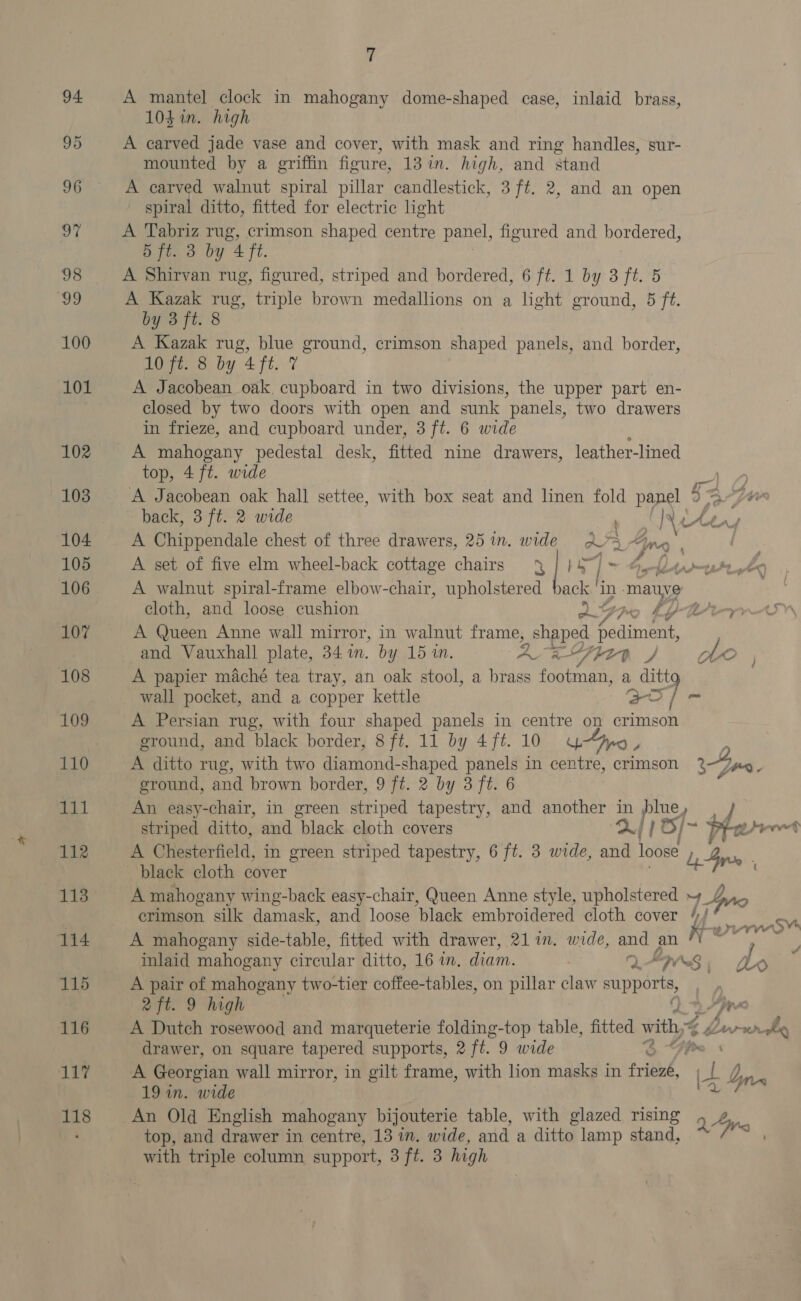 94. 95 96 97 98 ‘99 100 101 102 103 104 105 106 107 108 109 110 111 112 113 114 115 116 bby 118 7 A mantel clock in mahogany dome-shaped case, inlaid brass, 104 in. high A carved jade vase and cover, with mask and ring handles, sur- mounted by a griffin figure, 13 in. high, and stand A carved walnut spiral pillar candlestick, 3 ft. 2, and an open spiral ditto, fitted for electric light A Tabriz rug, crimson shaped centre panel, figured and bordered, 5 ft. 3 by 4 ft. A Shirvan rug, figured, striped and bordered, 6 ft. 1 by 3 ft. 5 A Kazak rug, triple brown medallions on a light ground, 5 ft. by 3 ft. 8 A Kazak rug, blue ground, crimson shaped panels, and border, 10 ft. 8 by 4 ft. 7 A Jacobean oak. cupboard in two divisions, the upper part en- closed by two doors with open and sunk panels, two drawers in frieze, and cupboard under, 3 ft. 6 wide A mahogany pedestal desk, fitted nine drawers, leather-lined top, 4 ft. wide ye A Jacobean oak hall settee, with box seat and linen fold panel 2 $2 ye back, 3 ft. 2 wide Ne LAs A Chippendale chest of three drawers, 25 in. wide 205 4». 0 | A set of five elm wheel-back cottage chairs | ~ 1 ~ 4, fe romeatt yy A walnut spiral-frame elbow-chair, upholstered pack | in -mauye cloth, and loose cushion AG thy bY Rae A Queen Anne wall mirror, in walnut frame, , Shaped aimee and Vauxhall plate, 341m. by 15 in. : eae Pie R / obo ; A papier maché tea tray, an oak stool, a brass footman, a ditt wall pocket, and a copper kettle Cae) } - A Persian rug, with four shaped panels in centre on crimson ground, and black border, 8 ft. 11 by 4 ft. 10 ype i y A ditto rug, with two diamond-shaped panels in centre, crimson yen ground, and brown border, 9 ft. 2 by 3 ft. 6 An easy-chair, in green striped tapestry, and another in plue, / striped ditto, and black cloth covers 2] ; 6/~ Phere ) A GHesteriteld, in green striped tapestry, 6 ft. 3 wide, and loose dy, Gy. black cloth cover ; A mahogany wing-back easy-chair, Queen Anne style, upholstered 4 Dn crimson silk damask, and loose black embroidered cloth cover | ape A mahogany side-table, fitted with drawer, 21 in. wide, pad an N veh z inlaid mahogany circular ditto, 16 i, diam. DAS ) Ao A pair of mahogany two-tier coffee-tables, on pillar claw cuppors 2 ft. 9 high pre A Dutch rosewood and marqueterie folding-top table, fitted with, Larvwre drawer, on square tapered supports, 2 ft. 9 wide S A Georgian wall mirror, in gilt frame, with lion masks in friend, 4 a Vy) bn An Old English mahogany bijouterie table, with glazed rising 2 Aire top, and drawer in centre, 13 in. wide, and a ditto lamp stand, with triple column support, 3 ft. 3 high