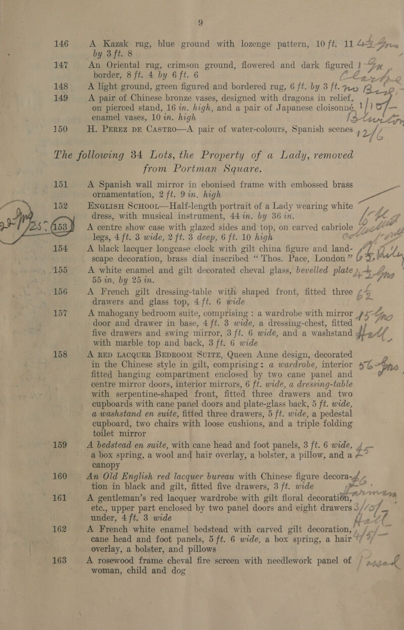 146 A Kazak rug, blue ground with lozenge pattern, 10 ft. 11 4?“ by 3ft. 8 ¢ 147 An Oriental rug, crimson ground, flowered and dark ie 1-2n , border, 8 ft. 4 by 6 ft. 6 Mes 148 A light ground, green figured and bordered rug, 6 ft. by 3 ft. ee rs 149 A pair of Chinese bronze vases, designed with dragons in relief, yee on pierced stand, 16 in. high, ‘and a pair of Japanese cloisonné in Io /— enamel vases, 10 im. high l5tt Aas Cpr 150 H. PEREZ DE CasTROo—A pair Gr water-colours, Spanish scenes 12 /(, The following 34 Lots, the Property of a Lady, removed from Portman Square. 151 A Spanish wall mirror in ebonised frame with embossed brass ’ ornamentation, 2 ft. 9in. high Iga, 152 ENGLISH ScHoor—Half-length portrait of a Lady wearing white / ee  dress, with musical instrument, 44 1n. by 36 in. he A centre show case with glazed sides and top, on carved Haare ; ey of . legs, 4 ft. 3 wide, 2 ft. 3 deep, 6 ft. 10 high g a 154 A black lacquer longease clock with gilt china figure and ae AG scape decoration, brass dial inscribed “ Thos. Pace, London” b of 155 A white enamel and gilt decorated cheval glass, bevelled plate ), + hs 55 an. by 25 in. ae 156 A French gilt dressing-table with shaped front, fitted three 64 45 drawers and glass top, 4ft. 6 wide DO A a es 157 A mahogany bedroom suite, comprising : a wardrobe with mirror a 4 Lp, door and drawer in base, 4 ft. 3 wide, a dressing-chest, fitted iiss five drawers and swing mirror, 3 ft. 6. wide, and a washstand ¢ add with marble top and back, 3 it. 6 wide aku 158 A RED LACQUER BEDROOM SUITE, Queen Anne design, decorated in the Chinese style in gilt, comprising: a wardrobe, interior 4 L% ) fitted hanging compartment enclosed by two cane panel and Pe ‘ centre mirror doors, interior mirrors, 6 ft. wide, a dressing-table with serpentine-shaped front, fitted three drawers and two cupboards with cane panel doors and plate-glass back, 5 ft. wide, a washstand en suite, fitted three drawers, 5 ft. wide, a pedestal cupboard, two chairs with loose cushions, and a triple folding toilet mirror 159 A bedstead en suite, with cane head and foot panels, 3 ft. 6 wide, / a box spring, a wool and hair ov erlay, a bolster, a pillow, and a &amp;” canopy 160 An Old English red lacquer bureau with Chinese figure decora- #6 tion in black and gilt, fitted five drawers, 3 ft. wide 161 A gentleman’s red lacquer wardrobe with gilt floral jecoratie” 4 Dovvtiag etc., upper part enclosed by two panel doors and eight drawers : oy i va under, 4 ft. 3 wide i th 162 A French white enamel bedstead with carved gilt decoration, , /, cane head and foot panels, 5 ft. 6 wide, a box spring, a hair ‘7 ° overlay, a bolster, and pillows 163 A rosewood frame cheval fire screen with needlework panel of / 4» sek woman, child and dog