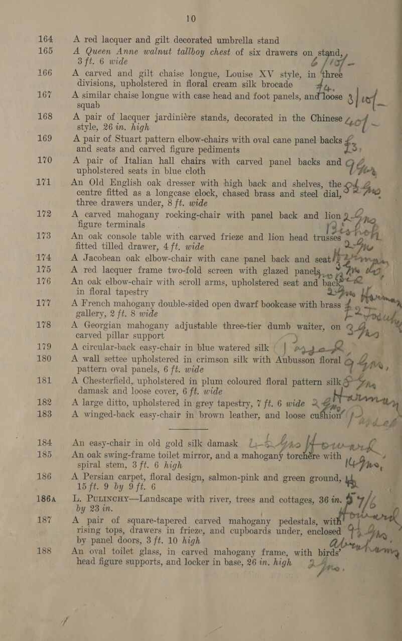 164 165 166 167 168 169 170 Lid 172 173 174 175 176 177 178 12 180 181 182 183 184 185 186 1864 187 188 10 A red lacquer and gilt decorated umbrella stand A Queen Anne walnut tallboy chest of six drawers on stand, 3 ft. 6 wide WG - A carved and gilt chaise longue, Louise XV style, in fen divisions, upholstered in floral cream silk brocade A sae chaise longue with case head and foot panels, an de 3 I 4 squa = A pair of lacquer jardiniére stands, decorated in the Chinese Lee style, 26 wm. high A pair of Stuart pattern elbow-chairs with oval cane panel: backs £, and seats and carved figure pediments 3) A pair of Italian hall chairs with carved panel backs and FG, upholstered seats in blue cloth to% An Old English oak dresser with high back and shelves, the 944 centre fitted as a longcase clock, chased brass and steel dial, . three drawers under, 8 ft. wide A carved mahogany rocking-chair with panel back and lion a he figure terminals va } p An oak console table with carved frieze and lion head trusses fitted tilled drawer, 4 ft. wide XW : A Jacobean oak elbow-chair with cane panel back and seat A red lacquer frame two-fold screen with glazed panels, An oak elbow-chair with scroll arms, upholstered seat and oe in floral tapestry A French mahogany double-sided open dwarf bookcase with vf gallery, 2 ft. 8 wide Pen’ A Georgian mahogany adjustable three-tier dumb waiter, on carved pillar support J A circular-back easy-chair in blue watered silk | b A wall settee upholstered in crimson silk with tases floral g 4d pattern oval panels, 6 ft. wide A Chesterfield, upholstered in plum coloured floral pattern silk Ya, damask and loose cover, 6 ft. wide A large ditto, upholstered in grey tapestry, 7 ft. 6 wide 2 $mo oa A winged-back easy-chair in brown leather, and loose cu$hion® /     2 f An easy-chair in old gold silk damask Ji-2-“ZAo If. : An oak swing-frame toilet mirror, and a mahogany torchére with spiral stem, 3 ft. 6 high een: A Persian carpet, floral design, salmon-pink and green ground, dy 15 ft. 9 by 9 ft. 6 a i L. PuttncHy—Landscape with river, trees and cottages, 36 in.      by 23 m. A pair of square-tapered carved mahogany pedestals, wit rising tops, drawers in frieze, and cupboards under, enclosed by panel doors, 3 ft. 10 high An oval toilet glass, in carved mahogany frame, with birds’ head figure supports, and locker in base, 26 mM. high A ite  