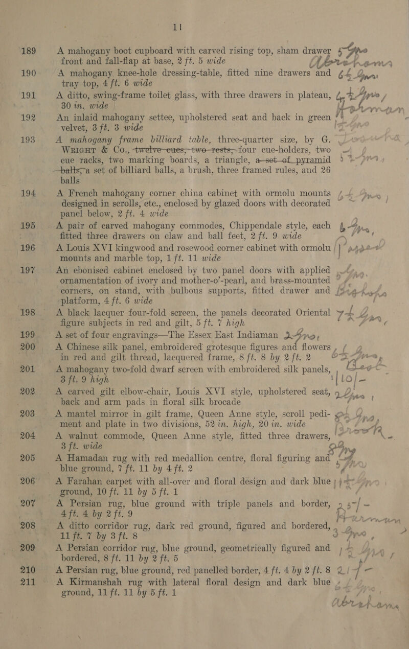189 190 191 192 193 194 195 196 197 198 199 200 201 202 203 204. 205 206 207 208 209 210 1] A ihodane boot cupboard with carved rising top, sham drawer Py gilts front and fall-flap at base, 2 ft. 5 wide iy [rre- en A mahogany knee-hole dressing-table, fitted nine drawers ‘and 64 Se Ane tray top, 4 ft. 6 wide A ditto, swing-frame toilet glass, with three drawers in plateau, / bo. Yy vo | 30 in, wide te his An inlaid mahogany settee, upholstered seat and back in green de velvet, 3 ft. 3 wide A mahogany frame billiard table, three-quarter size, by G. Wricut &amp; Co., twetve-etes;>two-rests> four cue-holders, two — eue racks, two marking boards, a triangle, a-set--of pyramid 2% —batts;-a set of billiard balls, a brush, three framed rules, and 26 balls A French mahogany corner china cabinet with ormolu mounts /-/ designed in scrolls, ete., enclosed by glazed doors with decorated ~ panel below, 2 ft. 4 wide A pair of carved mahogany commodes, Chippendale style, each (4, “», fitted three drawers on claw and ball feet, 2 ft. 9 wide YE A Louis XVI kingwood and rosewood corner cabinet with ormolu “page mounts and marble top, 1 ft. 11 wide | An ebonised cabinet enclosed by two panel doors with applied ..¢ ornamentation of ivory and mother-o’-pearl, and brass-mounted ~ ¥_ corners, on stand, with bulbous supports, fitted drawer and /¥e4-<04 4 platform, 4 ft. 6 wide A black lacquer four-fold screen, the panels decorated Oriental + + Bx: figure subjects in red and gilt, 5 ft. 7 high ¢ Seat A set of four engravings—The Essex East Indiaman Lee AD» A Chinese silk panel, embroidered grotesque figures re flowers, f @ in red and gilt thread, lacquered frame, 8 ft. 8 by 2 ft. 2 OD A frrs » A mahogany two-fold dwarf screen with embroidered silk panels, Be et 3 ft. 9 high | o] _ A carved gilt elbow-chair, Louis XVI style, upholstered seat, pez Ly oo back and arm pads in floral silk brocade A mantel mirror in gilt frame, Queen Anne style, scroll pedi- @s Y. . ment and plate in two divisions, 527in. high, 20 in. wide T\ 7 od A walnut commode, Queen Anne style, fitted three drawers, '* ' 3 ft. wide 3 $50 : A Hamadan rug with red medallion centre, floral figuring and | blue ground, 7 ft. 11 by 4 ft. 2 of! A Farahan carpet with all-over and floral design and dark blue ; ground, 10 ft. 11 by 5 ft. 1 A Persian rug, blue ground with triple panels and border, » 4~/ — 4 ft. 4 by 2 ft. 9 Bday A ditto corridor rug, dark red ground, figured and bordered, . Digeetpy 3 ft. 8 a Syn A Persian corridor rug, blue ground, geometrically figured and ) + bordered, 8 ft. 11 by 2 ft. 5 RY A Persian rug, blue ground, red panelled border, 4 ft. 4 by 2 ft. 8 2/- ]  A Kirmanshah rug with lateral floral design and dark blue - ground, 11 ft. 11 by 5 ft. 1 . i ee aan. 7 t ¢ f Oy! ii | BP) 24 +