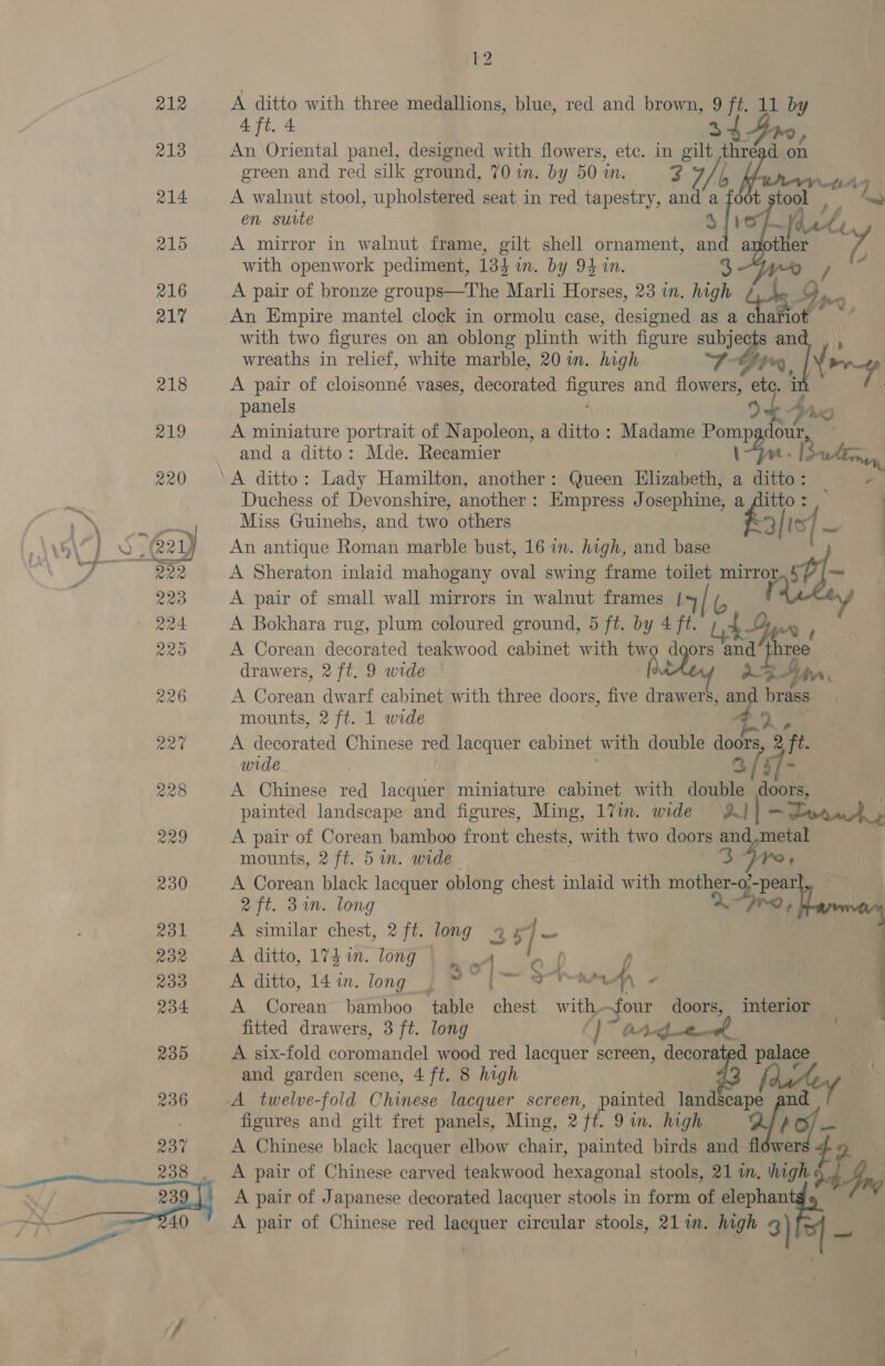 212  k2 — A ditto with three medallions, blue, red and brown, 9 ft. 11 by 4 ft. 4 3 An Oriental panel, designed with flowers, ete. in gilt thr ed green and red silk ground, 70 in. by 50 in. 3 7 b Horn 5 A walnut stool, upholstered seat in red tapestry, and a foot stool — en suite 8 | ' forty a: other 7, = f A mirror in walnut frame, gilt shell ornament, an with openwork pediment, 134 wn. by 94 in. A pair of bronze groups—The Marli Horses, 23 in. high g An Empire mantel clock in ormolu case, designed as a chariot with two figures on an oblong plinth with figure subje a wreaths in relief, white marble, 20 in. high TFI4, i A pair of cloisonné vases, decorated NS and flowers, etc. i panels / ~~ 9 Wg A miniature portrait of Napoleon, a ditto: Madame Pomp oun, | and a ditto: Mde. Recamier 1am. I> ‘A ditto: Lady Hamilton, another: Queen Elizabeth, a ditto: P Duchess of Devonshire, another : Empress J osephine, a fAlitto : Miss Guinehs, and two others ” | Its 4 An antique Roman marble bust, 16 im. high, and base A Sheraton inlaid mahogany oval swing frame toilet ai i Sa A pair of small wall mirrors in walnut frames { Y A Bokhara rug, plum coloured ground, 5 ft. by 4 ft. Ry A Corean decorated teakwood cabinet with tw d ors and hree drawers, 2 ft. 9 wide ([e AF Ain. | A Corean dwarf cabinet with three doors, five drawers, an brass mounts, 2 ft. 1 wide aye RE A decorated Chinese red lacquer cabinet with double doors, 2 ft. wide 4 3 A Chinese red lacquer miniature cabinet with mts doors, painted landscape and figures, Ming, 17m. wide —DPouut, A pair of Corean bamboo front chests, with two doors a metal mounts, 2 ft. 5 in. wide 3 re, A Corean black lacquer oblong chest ine with mother-o;-pear 2 ft. 3in. tong ig A similar chest, 2 ft. long 94 - A ditto, 173 1m. long | | A i A ditto, 14 in. long | bet @&amp; ahaa np, 's A Corean bamboo table chest with- four doors, interior fitted drawers, 3 ft. long « OAd se agt A six-fold coromandel wood red lacquer screen, decorated palace and garden scene, 4 ft. 8 high A twelve-fold Chinese lacquer screen, painted landscape nd figures and gilt fret panels, Ming oft. 9in. high , A Chinese black lacquer elbow CN painted birds and flowers A pair of Japanese decorated lacquer stools in form of elephan —