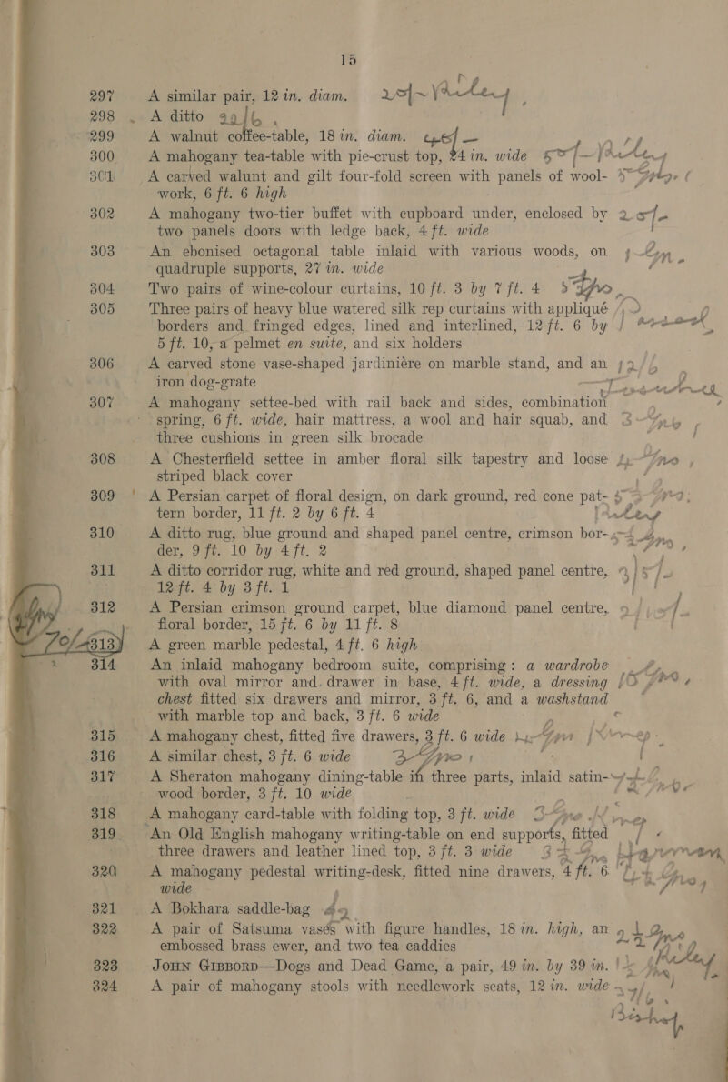  ~- 15 A similar pair, 12 in. diam. >| ~ Bate A ditto 994% , A mahogany two-tier buffet with cupboard under, enclosed by two panels doors with ledge back, 4ft. wide re A Bokhara saddle-bag 4 2 embossed brass ewer, and two tea caddies tn An ebonised octagonal table inlaid with various woods, on n quadruple supports, 27 in. wide oe x Two pairs of wine-colour curtains, 10 ft. 3 by 7ft.4 5S 3Ae ae Three pairs of heavy blue watered silk rep curtains with appliqué /; borders and fringed edges, lined and interlined, 12 ft. 6 by <A oat lh 5 ft. 10, a pelmet en suite, and six holders A carved stone vase-shaped jardiniere on marble stand, and an /9 iron dog-grate at nh A A mahogany settee-bed with rail back and sides, AMBE su ; spring, 6 ft. wide, hair mattress, a wool and hair squab, and nly | three cushions in green silk brocade A Chesterfield settee in amber floral silk tapestry and loose 4 “tno , striped black cover A Persian carpet of floral design, on dark ground, red cone pee Se at a tern border, 11 ft. 2 by 6 ft. 4 ae, A ditto rug, blue ground and shaped panel centre, crimson bor-.4 4. der, 9 ft. 10 by 4 fe. 2 i ee, A ditto corridor mus; white and red ground, shaped panel centre, 9 | §°/. 12 ft. 4 by 3 ft. 1 ; ! A Persian crimson ground carpet, blue diamond panel centre, « / be floral border, 15 ft. 6 by 11 ft. 8 : A green marble pedestal, 4 ft. 6 high An inlaid mahogany bedroom suite, comprising: a wardrobe _. 7 with oval mirror and. drawer in base, 4 ft. wide, a dressing [3 7° « chest fitted six drawers and mirror, 3 ft. 6, and a washstand with marble top and back, 3 ft. 6 wide ¢ A mahogany chest, fitted five drawers, 3 ft. 6 wide M1 ee A similar chest, 3 ft. 6 wide Zywo rs _ A Sheraton mahogany dining-table if three parts, inlaid satin-~y.-) 6, wood border, 3 ft. 10 wide Bi, it hile < - A mahogany card-table with folding top, 3ft. wide 3re / pays ‘An Old English mahogany writing-table on end one fitied 4; : three drawers and leather lined top, 3ft. 3 wide 3A-4.. Ligmvev*an A mahogany pedestal writing-desk, fitted nine drawers, 4 ft. 6 Ti+ Ge wide . * oe ” yp sf -