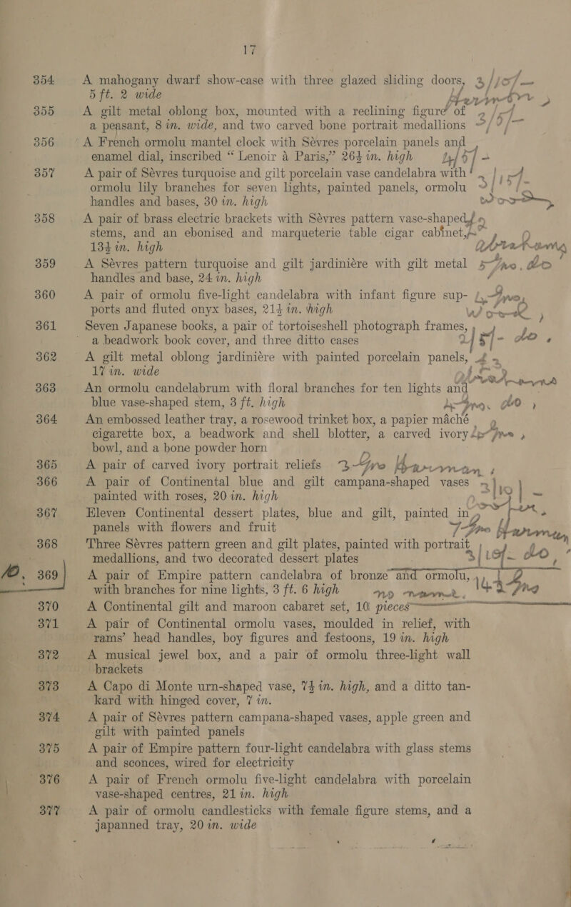 A mahogany dwarf show-case with three glazed sliding os 5 ft. 2 wide A gilt metal oblong box, mounted with a reclining figure’ of A French ormolu mantel clock with Sévres porcelain panels irs enamel dial, inscribed “ Lenoir a Paris,” 264 im. high A pair of Sevres turquoise and gilt porcelain vase candelabra an ormolu lily branches for seven lights, painted panels, ormolu handles and bases, 30 i. high 134 in. high A Sevres pattern turquoise and gilt jardiniére with gilt metal handles and base, 24 in. high A pair of ormolu five-light candelabra with infant figure sup- o. ports and fluted onyx bases, 214 in. high Seven Japanese books, a pair of tortoiseshell photograph frames, a beadwork book cover, and three ditto cases a. S | ta <> | Cae oes ¢ ef - 0 17 in. wide An ormolu candelabrum with floral branches for ten lights San blue vase-shaped stem, 3 ft. high An embossed leather tray, a rosewood trinket box, a papier maché 2. bowl, and a bone powder horn painted with roses, 20 in. high Eleven Continental dessert plates, blue and gilt, ey in, panels with flowers and fruit medallions, and two decorated dessert plates A pair of Empire pattern candelabra of bronze an with branches for nine lights, 3 ft. 6 high ND Teen. A Continental gilt and maroon cabaret set, 10\ pieces A pair of Continental ormolu vases, moulded in relief, with rams’ head handles, boy figures and festoons, 19 in. high A musical jewel box, and a pair of ormolu three-light wall brackets A Capo di Monte urn-shaped vase, 74 in. high, and a ditto tan- kard with hinged cover, 7 in. A pair of Sévres pattern campana-shaped vases, apple green and gilt with painted panels A pair of Empire pattern four-light candelabra with glass stems and sconces, wired for electricity A pair of French ormolu five-light candelabra with porcelain vase-shaped centres, 21 in. high A pair of ormolu candlesticks with female figure stems, and a ormo.iu, ‘ Q gs » » Paine {~ Ao, 4   