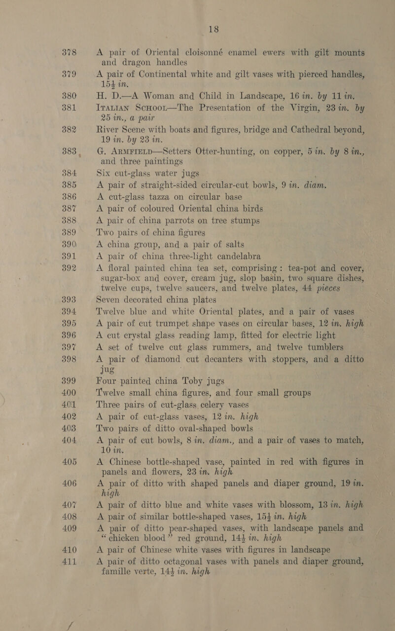 A pair of Oriental cloisonné enamel ewers with gilt mounts and dragon handles | A pair of Continental white and gilt vases with pierced handles, 154 in. H. D.—A Woman and Child in Landscape, 16 in. by 11 in. Itatian ScHoot—The Presentation of the Virgin, 23%. by 25 m., a pair River Sider with boats and ee bridge and Cathedral beyond, 19 in. by 23 in. G. ARMFIELD—Setters Otter-hunting, on copper, 5 in. by 8 in., and three paintings Six cut-glass water jugs A pair of straight-sided circular-cut bowls, 9 in. diam. A cut-glass tazza on circular base A pair of coloured Oriental china birds A pair of china parrots on tree stumps Two pairs of china figures A china group, and a pair of salts A pair of china three-light candelabra A floral painted china tea set, comprising: tea-pot and cover, sugar-box and cover, cream jug, slop basin, two square dishes, twelve cups, twelve saucers, and twelve plates, 44 pieces Seven decorated china plates Twelve blue and white Oriental plates, and a pair of vases — A pair of cut trumpet shape vases on circular bases, 12 m. high A cut crystal glass reading lamp, fitted for electric hght A set of twelve cut glass rummers, and twelve tumblers A pair of diamond cut. decanters with stoppers, and a ditto jug Four painted china Toby jugs Twelve small china figures, and four small groups Three pairs of cut-glass celery vases A pair of cut-glass vases, 12 in. high Two pairs of ditto oval-shaped bowls A pair of cut bowls, 8 in. diam., and a pair of vases to match, 10 in. A Chinese bottle-shaped vase, painted in red with figures in panels and flowers, 23 in. high A ae of ditto with shaped panels and diaper ground, 19 in. high. A pair of ditto blue and white vases with blossom, 13 in. high A pair of similar bottle-shaped vases, 154m. high A pair of ditto pear-shaped vases, with landscape panels and “chicken blood” red ground, 144%. high A pair of Chinese white vases with figures in landscape A pair of ditto octagonal vases with panels and diaper ground, famille verte, 144 in. high