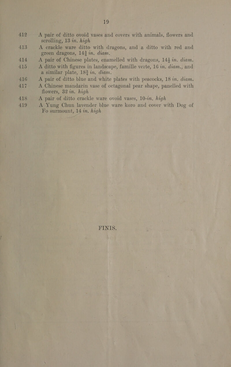 412 413 414 415 416 ALY 418 419 19 A pair of ditto ovoid vases and covers with animals, flowers and scrolling, 13 in. high A crackle ware ditto with dragons, and a ditto with red and ereen dragons, 143 in. diam. A ditto with figures in landscape, famille verte, 16 in. diam., and a similar plate, 183 in. diam. 3 A pair of ditto blue and white plates with peacocks, 18 in. diam. A Chinese mandarin vase of octagonal pear shape, panelled with flowers, 32 in. high A pair of ditto crackle ware ovoid vases, 10-in. high A Yung Chun lavender blue ware koro and cover with Dog of Fo surmount, 14 in. high FINIS.