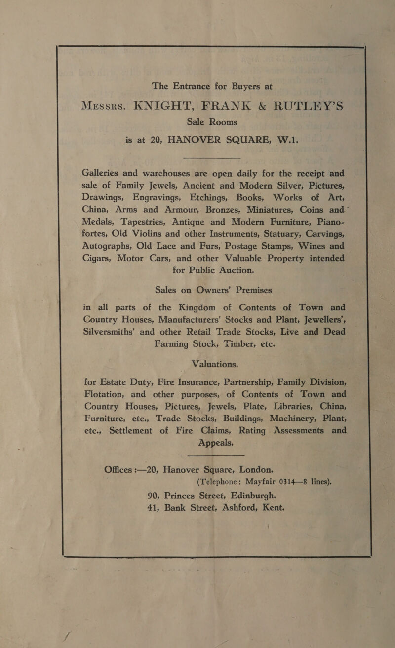  The Entrance for Buyers at Messrs. KNIGHT, FRANK &amp; RUTLEY’S Sale Rooms is at 20, HANOVER SQUARE, W.1. Galleries and warehouses are open daily for the receipt and sale of Family Jewels, Ancient and Modern Silver, Pictures, Drawings, Engravings, Etchings, Books, Works of Art, China, Arms and Armour, Bronzes, Miniatures, Coins and Medals, Tapestries, Antique and Modern Furniture, Piano- fortes, Old Violins and other Instruments, Statuary, Carvings, Autographs, Old Lace and Furs, Postage Stamps, Wines and Cigars, Motor Cars, and other Valuable Property intended for Public Auction. Sales on Owners’ Premises in all parts of the Kingdom of Contents of Town and Country Houses, Manufacturers’ Stocks and Plant, Jewellers’, Silversmiths’ and other Retail Trade Stocks, Live and Dead Farming Stock, ‘Timber, etc. Valuations, for Estate Duty, Fire Insurance, Partnership, Family Division, Flotation, and other purposes, of Contents of Town and Country Houses, Pictures, Jewels, Plate, Libraries, China, Furniture, etc., Trade Stocks, Buildings, Machinery, Plant, etc, Settlement of Fire Claims, Rating Assessments and Appeals. Offices :—20, Hanover Square, London. : (Telephone: Mayfair 0314—8 lines). 90, Princes Street, Edinburgh. 41, Bank Street, Ashford, Kent. 