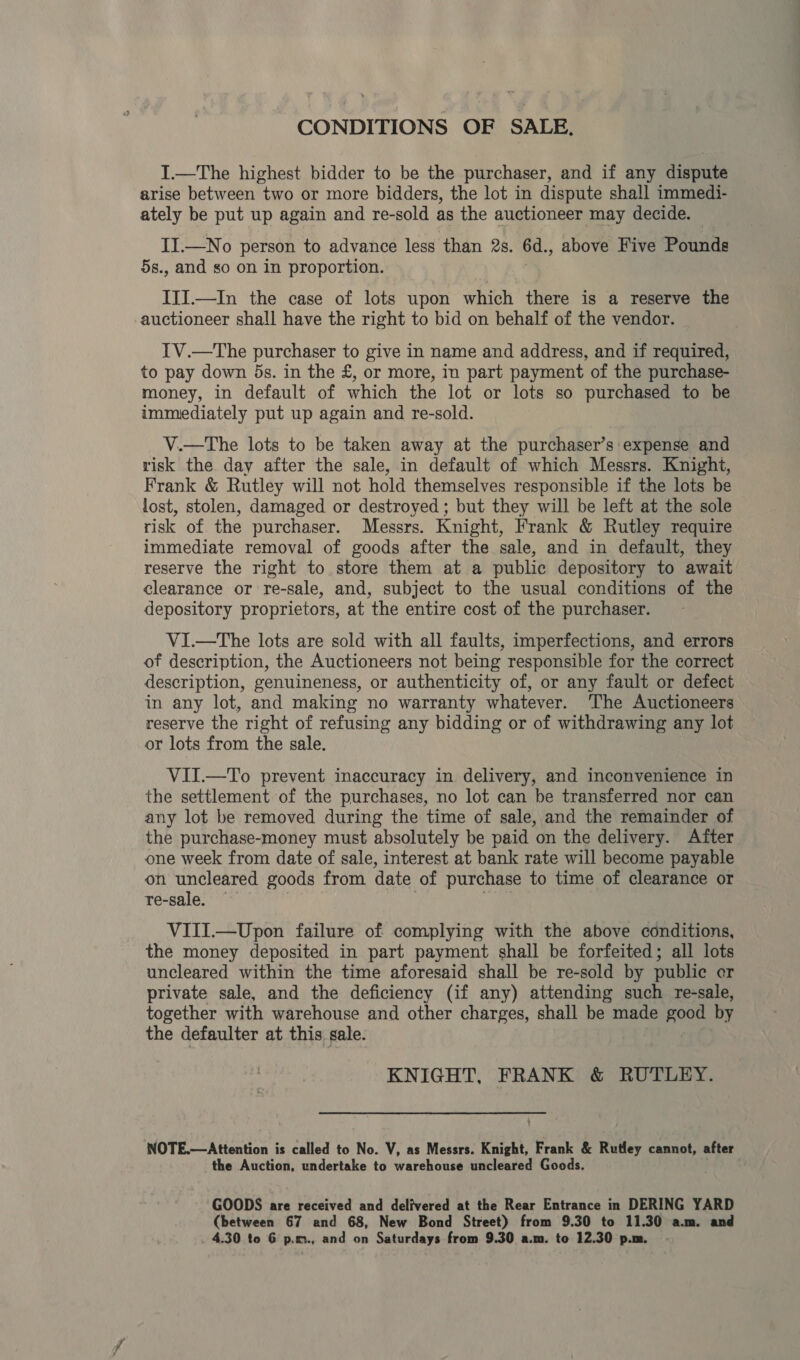 CONDITIONS OF SALE. I.—The highest bidder to be the purchaser, and if any dispute arise between two or more bidders, the lot in dispute shall immedi- ately be put up again and re-sold as the auctioneer may decide. II.—No person to advance less than 2s. 6d., above Five Pounds 5s., and so on in proportion. III.—In the case of lots upon which there is a reserve the auctioneer shall have the right to bid on behalf of the vendor. IV.—The purchaser to give in name and address, and if required, to pay down 5s. in the £, or more, in part payment of the purchase- money, in default of which the lot or lots so purchased to be immediately put up again and re-sold. V.—The lots to be taken away at the purchaser’s expense and risk the day after the sale, in default of which Messrs. Knight, Frank &amp; Rutley will not hold themselves responsible if the lots be lost, stolen, damaged or destroyed ; but they will be left at the sole risk of the purchaser. Messrs. Knight, Frank &amp; Rutley require immediate removal of goods after the sale, and in default, they reserve the right to store them at a public depository to ‘await clearance or re-sale, and, subject to the usual conditions of the depository proprietors, at the entire cost of the purchaser. ViI.—The lots are sold with all faults, imperfections, and errors of description, the Auctioneers not being responsible for the correct description, genuineness, or authenticity of, or any fault or defect in any lot, and making no warranty whatever. The Auctioneers reserve the right of refusing any bidding or of withdrawing any lot or lots from the sale. VII.—To prevent inaccuracy in delivery, and inconvenience in the settlement of the purchases, no lot can be transferred nor can any lot be removed during the time of sale, and the remainder of the purchase-money must absolutely be paid on the delivery. After one week from date of sale, interest at bank rate will become payable on uncleared goods from date of purchase to time of clearance or re-sale. VIII.—Upon failure of complying with the above conditions, the money deposited in part payment shall be forfeited; all lots uncleared within the time aforesaid shall be re-sold by public er private sale, and the deficiency (if any) attending such re-sale, together with warehouse and other charges, shall be made good by the defaulter at this sale: KNIGHT, FRANK &amp; RUTLEY. ‘NOTE.—Attention is called to No. V, as Messrs. Knight, Frank &amp; Rutley cannot, the e Auction, undertake to warehouse uncleared Goods. GOODS are received and delivered at the Rear Entrance in DERING YARD (between 67 and 68, New Bond Street) from 9.30 to 11.30 a.m. and . 4.30 to 6 p.m., and on Saturdays from 9.30 a.m. to 12.30 p.m.