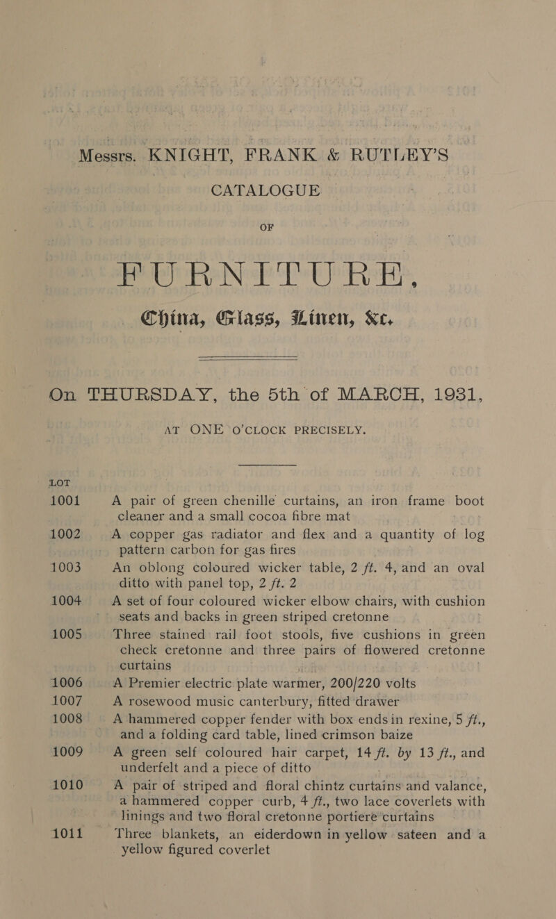 CATALOGUE OF FURNITURE. China, Glass, Linen, Xe,  LOT 1001 1002 1003 1004 1005 1006 1007 1008 1009 1010 1011 AT ONE 0’CLOCK PRECISELY. A pair of green chenille curtains, an iron frame boot cleaner and a small cocoa fibre mat pattern carbon for gas fires An oblong coloured wicker table, 2 ff. 4, and an oval ditto with panel top, 2 ft. 2 A set of four coloured wicker elbow chairs, with cushion seats and backs in green striped cretonne Three stained rail foot stools, five cushions in green check cretonne and three pairs of flowered cretonne curtains A Premier electric plate warkner; 200/220 volts A rosewood music canterbury, fitted drawer A hammered copper fender with box endsin rexine, 5 ft., and a folding card table, lined crimson baize A green self coloured hair carpet, 14 ft. by 13 /¢., and underfelt and a piece of ditto A pair of striped and floral chintz curtains and valance, a hammered copper curb, 4 ft., two lace coverlets with linings and two floral cretonne portiere ‘curtains Three blankets, an eiderdown in yellow sateen and a