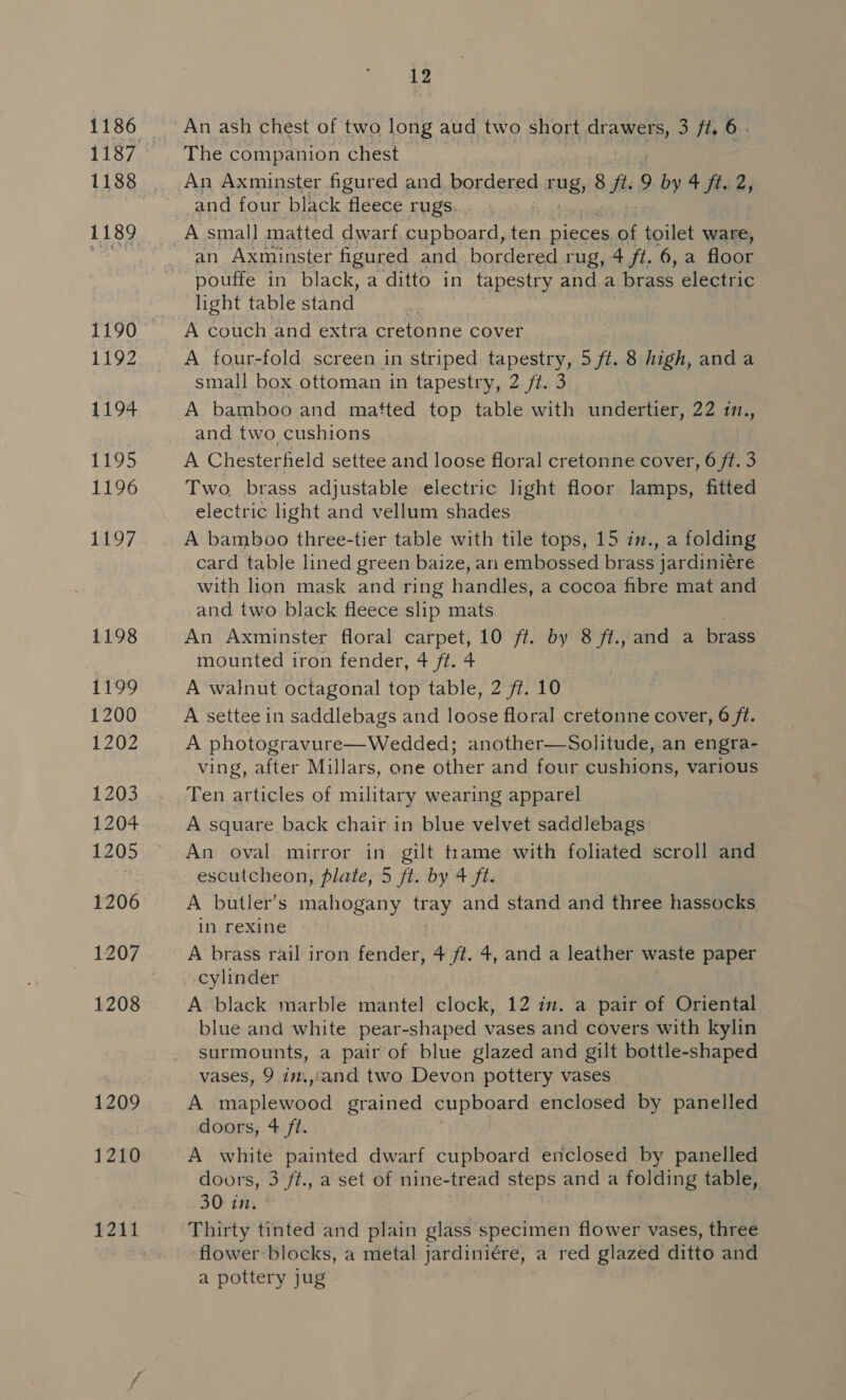1186 1189 1190 1192 1194 1195 1196 17 1198 1199 1200 1202 1203 1204 1205 1206 1207 1208 1209 1210 1211 12 The companion chest An Axminster figured and, bor dered rug, ay. 9 by 4 fii; _and four black fleece rugs. an Axminster figured and. bordered rug, 4 ft. 6, a floor pouffe in black, a ditto in tapestry anda brass electric light table stand A couch and extra cretonne cover | A four-fold screen in striped tapestry, 5 ft. 8 high, anda small box ottoman in tapestry, 2 /t. 3 A bamboo and matted top table with undertier, 22 in., and two cushions } A Chesterfield settee and loose floral cretonne cover, 6 ft. 3 Two, brass adjustable electric light floor lamps, fitted electric light and vellum shades | A bamboo three-tier table with tile tops, 15 in., a folding card table lined green baize, an embossed brass jardiniére with lion mask and ring handles, a cocoa fibre mat and and two black fleece slip mats An Axminster floral carpet, 10 ff. by 8 ft., and a brass mounted iron fender, 4 ft. 4 A walnut octagonal top table, 2 ft. 10 A settee in saddlebags and loose floral cretonne cover, 6 ft. A photogravure—Wedded; another—Solitude, an engra- ving, after Millars, one other and four cushions, various Ten articles of military wearing apparel A square back chair in blue velvet saddlebags An oval mirror in gilt trame with foliated scroll and escutcheon, plate, 5 ft. by 4 ft. A butler’s mahogany tray and stand and three hassocks in rexine A brass rail iron fender, 4 ft. 4, and a leather waste paper cylinder A black marble mantel clock, 12 in. a pair of Oriental blue and white pear-shaped vases and covers with kylin surmounts, a pair of blue glazed and gilt bottle-shaped vases, 9 in.,cand two Devon pottery vases A Sst grained cupboard enclosed by panelled doors, 4 ft. A white painted dwarf cupboard enclosed by panelled doors, 3 ft., a set of nine-tread steps and a folding gs 30 in. Thirty tinted and plain glass specimen flower vases, three flower blocks, a metal jardiniére, a red glazed ditto and a pottery jug