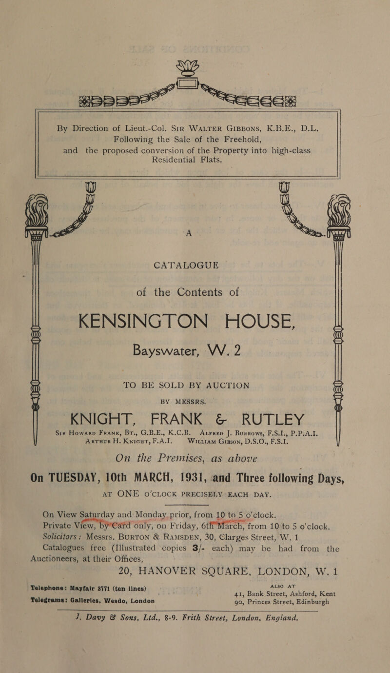 wy a a By Direction of Lieut.-Col. StR WaLTER GIBBons, K.B.E., D.L. Following the Sale of the Freehold, and the proposed conversion of the Property into high-class Residential Flats. W W  CATALOGUE  of the Contents of KENSINGTON HOUSE, Bayswater, ‘VV. 2 | TO BE SOLD BY AUCTION BY MESSRS. KNIGHT, FRANK &amp; RUTLEY Sir Howarp Frank, Br., G.B.E., K.C.B. Arrrep J. Burrows, F.S.I., P.P.A.I. Arruor H. Kniour, F.A.I. Wittiam Gisson, D.S.O., F.S.I.  On the Premises, as above On TUESDAY, 10th MARCH, 1931, and Three following Days, AT ONE O’CLOCK PRECISELY EACH DAY.   On View Saturday and Monday prior, from 10 to 5 o'clock. Private View, Satd only, on Friday, 6tif’March, from 10 to 5 o'clock. Solicitors: Messrs. Burton &amp; RAmMSDEN, 30, Clarges Street, W. 1 Catalogues free (Illustrated copies 3/- each) may be had from the Auctioneers, at their Offices, 20, HANOVER SQUARE, LONDON, W. 1 Telephone: Mayfair 3771 (ten lines) = ALSO AT 41, Bank Street, Ashford, Kent Telegrams: Galleries, Wesdo, London go, Princes Street, Edinburgh  aA Davy &amp; Sons, Lid., 8-9. Frith Street, London, England.