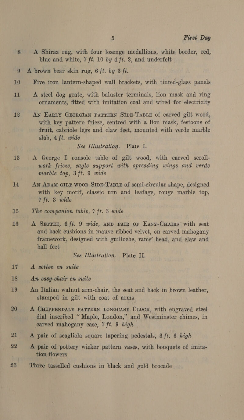 ia 5 First Day A Shiraz rug, with four lozenge medallions, white border, red, blue and white, 7 ft. 10 by 4 ft. 2, and underfelt 10 11 12 13 14 16 ‘Five iron lantern-shaped wall brackets, with tinted-glass panels A steel dog grate, with baluster terminals, lion mask and ring ornaments, fitted with imitation coal and wired for electricity AN EARLY GEORGIAN PATTERN SIDE-TABLE of carved gilt wood, with key pattern frieze, centred with a lion mask, festoons of fruit, cabriole legs and claw feet, mounted with verde marble slab, 4 ft. wide See Illustration. Plate I. A George I console table of gilt wood, with carved scroll- work frieze, eagle support with spreading wings and verde marble top, 3ft. 9 wide Aw ADAM GILT WOOD SIDE-TABLE of semi-circular shape, designed with key motif, classic urn and leafage, rouge marble top, ft. 3 wide ' The compamon table, 7 ft. 3 wide A SEtTEE, 6 ft. 9 wide, AND PAIR oF EHasy-CHarIrRs with seat and back cushions in mauve ribbed velvet, on carved mahogany framework, designed with guilloche, rams’ head, and claw and ball feet See Illustration. Plate II. A settee en suite An easy-chair en suite An Italian walnut arm-chair, the seat and back in brown leather, stamped in gilt with coat of arms A CHIPPENDALE PATTERN LONGCASE CLOCK, with engraved steel dial inseribed “ Maple, London,” and Westminster chimes, in carved mahogany case, 7 ft. 9 high A pair of scagliola square tapering pedestals, 3 ft. 6 high A pair of pottery wicker pattern vases, with bouquets of imita- tion flowers Three tasselled cushions in black and gold brocade
