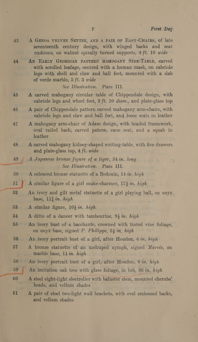 43 44 45 46 ; First Day A GENOA VELVET SETTEE, AND A PAIR OF HAsy-CuHairs, of late seventeenth century design, with winged backs and seat cushions, on walnut. spirally turned supports, 4 ft. 10 wide with scrolled leafage, centred with a human mask, on cabriole legs with shell and claw and. ball feet, mounted with a slab of verde marble, 5 ft. 3 wide See Illustration. Pilate III. A carved mahogany circular table of Chippendale design, with cabriole legs and whorl! feet, 2 ft. 10 diam., and plate-glass top A pair of Chippendale pattern carved mahogany arm-chairs, with cabriole legs and claw and ball feet, and loose seats in leather A mahogany arm-chair of Adam design, with beaded framework, oval railed back, carved pater, cane seat, and a squab in leather A carved mahogany kidney-shaped writing-table, with five drawers and plate-glass top, 4 ft. wide ) A Japanese bronze figure of a tiger, 341. long Plate ILI. A coloured bronze statuette of a Bedouin, 14 in, high See Illustration. A similar figure of a girl snake-charmer, 17} in. high An ivory and gilt metal statuette of a girl playing ball, on onyx base, 112 in. thigh A similar figure, 104 in. high A ditto of a dancer with tambourine, 94 in. high on onyx base, signed P. Philippe, 54 in, high A bronze statuette of an undraped te signed Marrés, on marble base, llin. high | An imitation oak tree with glass foliage, in tub, 36 in. high heads, and vellum shades and vellum shades