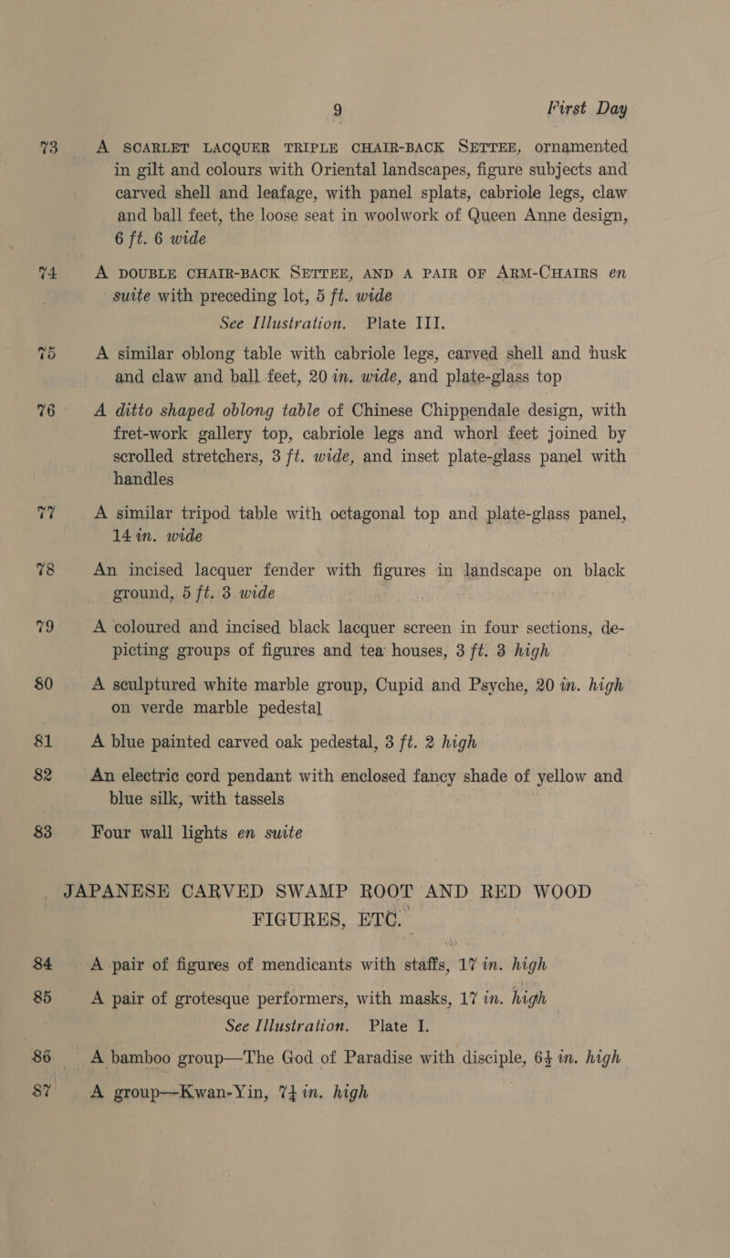 73 %9 80 81 82 83 9 First Day in gilt and colours with Oriental landscapes, figure subjects and carved shell and leafage, with panel splats, cabriole legs, claw and ball feet, the loose seat in woolwork of Queen Anne design, 6 ft. 6 wide A DOUBLE CHAIR-BACK SETTEE, AND A PAIR OF ARM-CHAIRS en suite with preceding lot, 5 ft. wide See Illustration. Plate III. A similar oblong table with cabriole legs, carved shell and husk and claw and ball feet, 20 in, wide, and plate-glass top A ditto shaped oblong table of Chinese Chippendale design, with fret-work gallery top, cabriole legs and whorl feet joined by scrolled stretchers, 3 ft. wide, and inset plate-glass panel with handles A similar tripod table with octagonal top and plate-glass panel, 14 in. wide An incised lacquer fender with figures in landscape on black ground, 5 ft. 3. wide A coloured and incised black lacquer screen in four sections, de- picting groups of figures and tea houses, 3 ft. 3 high A sculptured white marble group, Cupid and Psyche, 20 in. high on verde marble pedestal A blue painted carved oak pedestal, 3 ft. 2 high An electric cord pendant with enclosed fancy shade of yellow and blue silk, with tassels | Four wall lights en suite FIGURES, ETO. A pair of figures of mendicants with staffs, 17 in. high A pair of grotesque performers, with masks, 17 in. high See Illustration. Plate I. A group—Kwan-Yin, 74 in. high