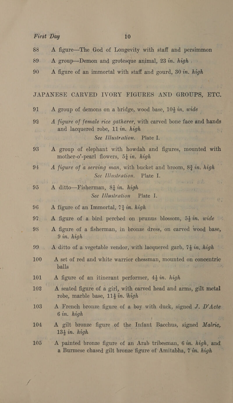 88 8&amp;9 90) A figure—The God of Longevity with staff and persimmon A group—Demon and grotesque animal, 23 in. high . A figure of an immortal with staff and gourd, 30 im. high 91 92 93 94. 96 oR 98 Je 100 101 103 104 105 A group of demons on a bridge, wood base, 103 in, wide A figure of female rice gatherer, with carved bone face and hands and lacquered robe, 11 in. high See Illustration. Plate I. A group of ‘elephant with howdah and figures, mounted with mother-o’-pearl flowers, 541n. high , A figure of a serving man, with bucket and broom, 8iin. high sce. liiustraijogee Plated. oe See Illustration Plate I. _ A figure of an Immortal, 72 in. high A figure of.a.bird. perched on .prunus blossom, 54%n. wide © . : ‘ A figure of a fisherman, in bronze dress, on carved wood base, 9m. high } A: ditto of a vegetable vendor, with lacquered garb, 73 im. high © A set of red and white warrior chessman, mounted on concentric balls é %, A figure of an itinerant performer, 44 in. high A seated figure of a girl, with carved head and arms, gilt metal robe, marble base, 114 in. high A French bronze figure of a boy with duck, signed J. D’Acte: 6 in. high 4 A gilt bronze figure . of the Infant Bacchus, signed Malrie, 134 in. high |