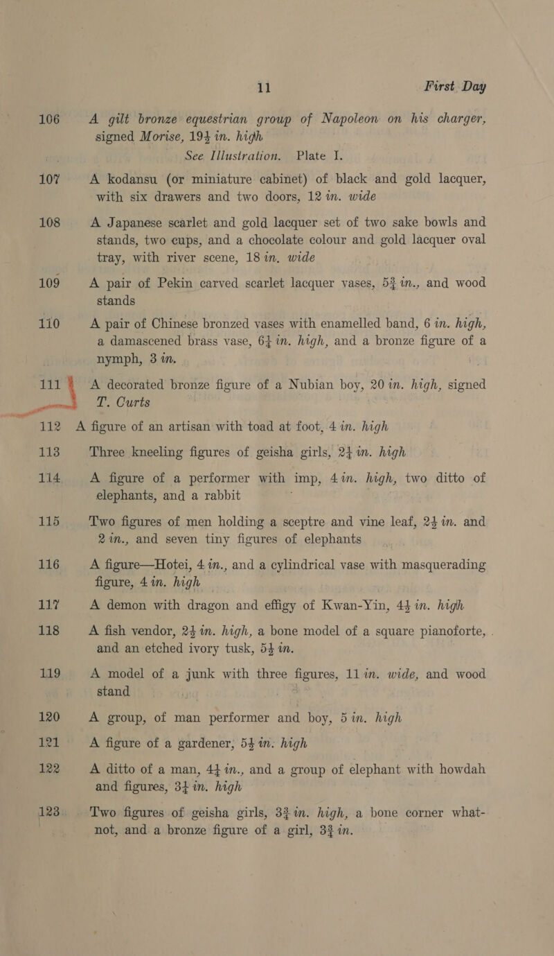 106 107 108 109 170 11 First. Day A gilt bronze equestrian group of Napoleon on his charger, signed Morise, 193 in. high See. Illustration. Plate I. A kodansu (or miniature cabinet) of black and gold lacquer, with six drawers and two doors, 12 in. wide A Japanese scarlet and gold lacquer set of two sake bowls and stands, two cups, and a chocolate colour and gold lacquer oval tray, with river scene, 18 in. wide A pair of Pekin carved scarlet lacquer vases, 5% 1n., and wood stands A pair of Chinese bronzed vases with enamelled band, 6 in. high, a damascened brass vase, 64 in. high, and a bronze figure of a nymph, 3 1n.— A decorated bronze figure of a Nubian boy, 20 in. high, signed T. Curts | 113 115 116 rays 118 119 Three kneeling figures of geisha girls, 24 in. high A figure of a performer with imp, 4%. high, two ditto of elephants, and a rabbit . , Two figures of men holding a sceptre and vine leaf, 241m. and 2%m., and seven tiny figures of elephants A figure—Hotei, 41m., and a cylindrical vase with masquerading figure, 41n. high — A demon with dragon and effigy of Kwan-Yin, 4$ in. high A fish vendor, 241m. high, a bone model of a square pianoforte, . and an etched ivory tusk, 54 i. | A model of a junk with three figures, 11 in. wide, and wood stand 7 | A group, of man performer and boy, 51. high A figure of a gardener, 541. high A ditto of a man, 4}%in., and a group of elephant with howdah and figures, 341m. high not, and a bronze figure of a girl, 32 in.