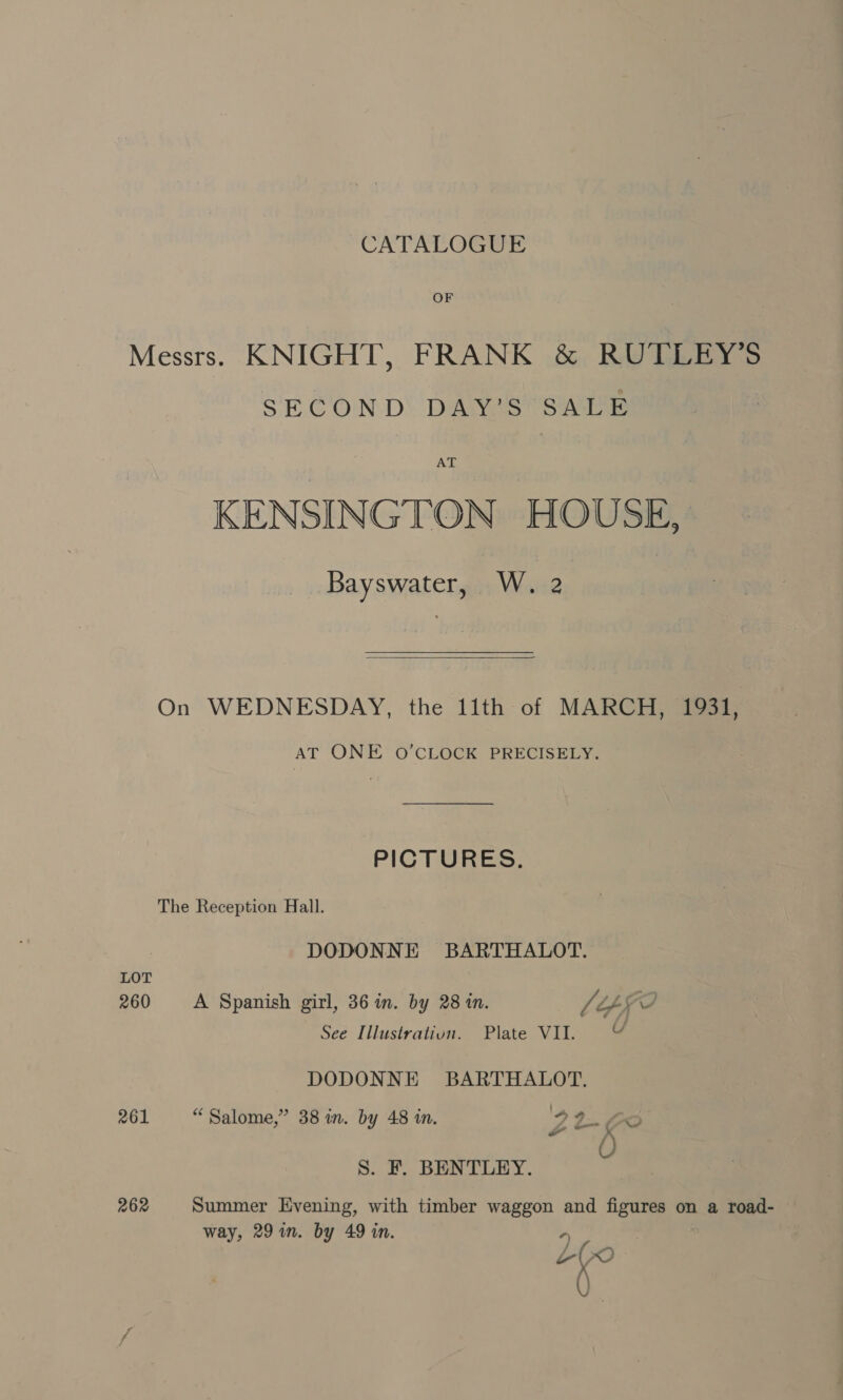 CATALOGUE OF Messrs. KNIGHT, FRANK &amp; RUTLEY’S SECOND DAY’ ST SATE KENSINGTON HOUSE, Bayswater, W. 2  On WEDNESDAY, the 11th of MARCH, 1931, AT ONE O’CLOCK PRECISELY. PICTURES. The Reception Hall. DODONNE BARTHALOT. LOT 260 &lt;A Spanish girl, 36 in. by 28 in. Lépfo See Illustrativn. Plate VII. uv DODONNE BARTHALOT. 261 “Salome,” 38 in. by 48 in. 92-6 S. F. BENTLEY. 262 Summer Evening, with timber waggon and figures on a road- way, 29 in. by 49 in. a ane