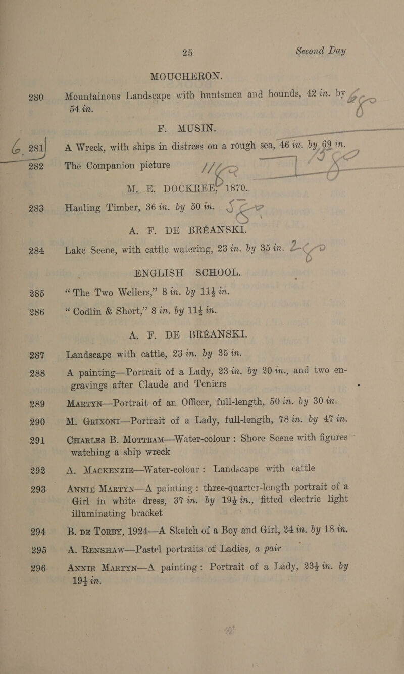 | MOUCHERON. 280 Mountainous Landscape with huntsmen and hounds, 42 in. by g Bi 54am. &amp; i = G.B8y A Wreck, with ships in distress on a rough sea, “46 in. by, 69 in. z 282 The Companion picture / Ue 4 ——— : fy G a “Mie reeves) Wl cca ee ae, M. E: DOCKREE/ 1870. 283 Hauling Timber, 36 in. by 50 im. 5 &amp; i? Noccel A. F. DE BREANSKI. 284 Lake Scene, with cattle watering, 23 in. by 35 in. ms Ca: ENGLISH SCHOOL. 285 “The Two Wellers,” 8 in. by 114 in. 286 “ Codlin &amp; Short,” 8 in. by 114 m. A. F. DE BREANSKI. 287 Landscape with cattle, 23 in. by 35 in. 288 A painting—Portrait of a Lady, 23 im. by 20 in., and two en- gravings after Claude and Teniers 289 Marryn—Portrait of an Officer, full-length, 50 in. by 30m. 290 M. Grrxont—Portrait of a Lady, full-length, 78 im. by 47 wm. 291 CHartes B. MorrramM—Water-colour : Shore Scene with figures ~ watching a ship wreck 292 A. Mackxenzie—Water-colour: Landscape with cattle 293 Anntz Marryn—A painting : three- quarter-length portrait of a Girl in white dress, 37m. by ye in., fitted electric light illuminating bracket 294 B. pz Torpy, 1924—-A Sketch of a Boy and Girl, 24 in. by 18 in. 295 A. RensHaw—Pastel portraits of Ladies, a pair i 296 AnNiIz Martyn—A painting: Portrait of a Lady, 234i. by 194 in.