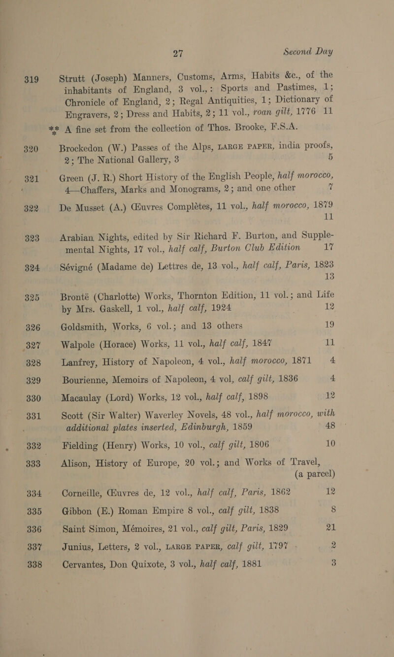 319 320 Bal B22 323 27 Second Day Strutt (Joseph) Manners, Customs, Arms, Habits &amp;c., of the inhabitants of England, 3 vol.,: Sports and Pastimes, 1; Chronicle of England, 2; Regal Antiquities, 1; Dictionary of Engravers, 2; Dress and Habits, 2; 11 vol., roan gilt, 1776 11 Brockedon (W.) Passes of the Alps, LARGE PAPER, india proofs, 2; The National Gallery, 3 5 Green (J. R.) Short History of the English People, half morocco, 4—Chaffers, Marks and Monograms, 2; and one other ? De Musset (A.) Giuvres Completes, 11 vol., half morocco, 1879 mi Arabian, Nights, edited by Sir Richard F. Burton, and Supple- mental Nights, 17 vol., half calf, Burton Club Edition 1” Sévigné (Madame de) Lettres de, 13 vol., half calf, Paris, 1828 13 Bronté (Charlotte) Works, Thornton Edition, 11 vol.; and Lite by Mrs. Gaskell, 1 vol., half calf, 1924 12 Goldsmith, Works, 6 vol.; and 13 others ; 19 Walpole (Horace) Works, 11 vol., half calf, 1847 11 Lanfrey, History of Napoleon, 4 vol., half morocco, 1871 = 4 Bourienne, Memoirs of Napoleon, 4 vol, calf gilt, 1836 + Macaulay (Lord) Works, 12 vol., half calf, 1898 12 Scott (Sir Walter) Waverley Novels, 48 vol., half morocco, with additional plates inserted, Edinburgh, 1859 48 Fielding (Henry) Works, 10 vol., calf gut, 1806 10 Alison, History of Europe, 20 vol.; and Works of Travel, (a parcel) Corneille, Giuvres de, 12 vol., half calf, Paris, 1862 12 Gibbon (E.) Roman Empire 8 vol., calf gilt, 1838 8 Saint Simon, Mémoires, 21 vol., calf gilt, Paris, 1829 21 Junius, Letters, 2 vol., LARGE PAPER, calf gilt, 1797 - 2 Cervantes, Don Quixote, 3 vol., half calf, 1881 3