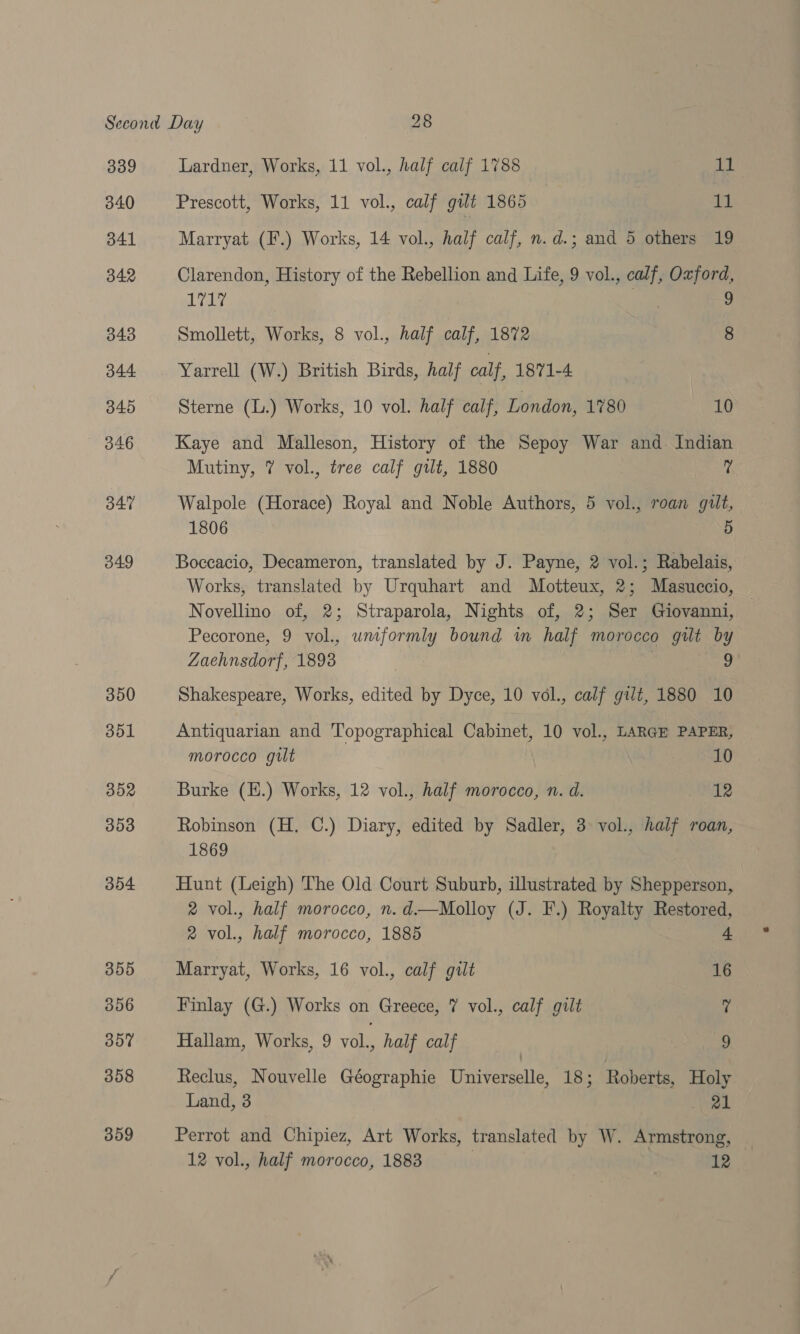 339 340 341 342 343 344 345 347 349 350 351 352 353 304 355 356 357 358 359 Lardner, Works, 11 vol., half calf 1788 Bs Prescott, Works, 11 vol., calf gilt 1865 11 Marryat (F.) Works, 14 vol., half calf, n.d.; and 5 others 19 Clarendon, History of the Rebellion and Life, 9 vol., calf, Oxford, 1717 | 3 Smollett, Works, 8 vol., half calf, 1872 | 8 Yarrell (W.) British Birds, half calf, 1871-4 : Sterne (L.) Works, 10 vol. half calf, London, 1780 Wea Kaye and Malleson, History of the Sepoy War and Indian Mutiny, 7 vol., tree calf gut, 1880 | ? Walpole (Horace) Royal and Noble Authors, 5 vol., roan gult, LOUGy es 5 Boccacio, Decameron, translated by J. Payne, 2 vol.; Rabelais, Works, translated by Urquhart and Motteux, 2; Masuccio, Novellino of, 2; Straparola, Nights of, 2; Ser Giovanni, Pecorone, 9 vol., uniformly bound in half morocco gilt by Zaehnsdorf, 1893 , | 9 Shakespeare, Works, edited by Dyce, 10 vol., calf gilt, 1880 10 Antiquarian and Topographical Cabinet, 10 vol., LARGE PAPER, morocco gilt 10 Burke (E.) Works, 12 vol., half morocco, n. d. 12 Robinson (H. C.) Diary, edited by Sadler, 3 vol., half roan, 1869 Hunt (Leigh) The Old Court Suburb, illustrated by Shepperson, 2 vol., half morocco, n.d.—Molloy (J. F.) Royalty Restored, 2 vol., half morocco, 1885 4 Marryat, Works, 16 vol., calf gtlt 16 Finlay (G.) Works on Greece, 7% vol., calf gilt ? Hallam, Works, 9 vol., half calf 9 Reclus, Nouvelle Géographie Universelle, 18; Roberts, Holy Land, 3 i reik Perrot and Chipiez, Art Works, translated by W. Armstrong,