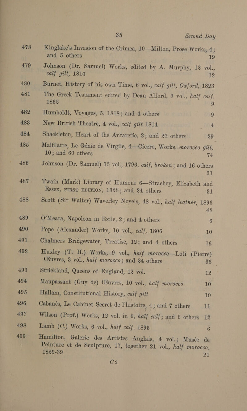 478 4:80 481 482 483 484 485 486 487 488 489 490 491 492 493 494. 495 496 497 498 499 35 Second Day Kinglake’s Invasion of the Crimea, 10—Milton, Prose Works, 4; and 5 others ai, Johnson (Dr. Samuel) Works, edited by A. Murphy, 12 vol., calf gilt, 1810 12 Burnet, History of his own Time, 6 vol., calf gilt, Oxford, 1823 The Greek Testament edited by Dean Alford, 9 vol., half calf, 1862 9 Humboldt, Voyages, 5, 1818; and 4 others 9 New British Theatre, 4 vol., calf gilt 1814 _ HOA Shackleton, Heart of the Antarctic, 2; and 27 others 29 Malfilatre, Le Génie de Virgile, 4—Cicero, Works, morocco gilt, 10; and 60 others 74. Johnson (Dr. Samuel) 15 vol., 1796, calf, broken ; and 16 others dl Twain (Mark) Library of Humour 6—Strachey, Elizabeth and Essex, FIRST EDITION, 1928; and 24 others 31 Scott (Sir Walter) Waverley N ovels, 48 vol., half leather, 1896 48 O’Meara, Napoleon in Exile, 2; and 4 others 6 Pope (Alexander) Works, 10 vol., calf, 1806 10 Chalmers Bridgewater, Treatise, 12; and 4 others 16 Huxley (T. H.) Works, 9 vol., half morocco—Loti (Pierre) Cuvres, 3 vol., half morocco; and 24 others 36 | Strickland, Queens of England, 12 vol. mh Maupassant (Guy de) Ciuvres, 10 vol., half morocco 10 Hallam, Constitutional History, calf gilt 3 10 Cabanés, Le Cabinet Secret de Vhistoire, 4; and 7 others ia! Wilson (Prof.) Works, 12 vol. in 6, half calf; and 6 others 12 Lamb (C.) Works, 6 vol., half calf, 1895 6 Hamilton, Galerie des Artistes Anglais, 4 vol.; Musée de Peinture et de Sculpture, 17, together 21 vol., half morocco, 1829-39 21 C2