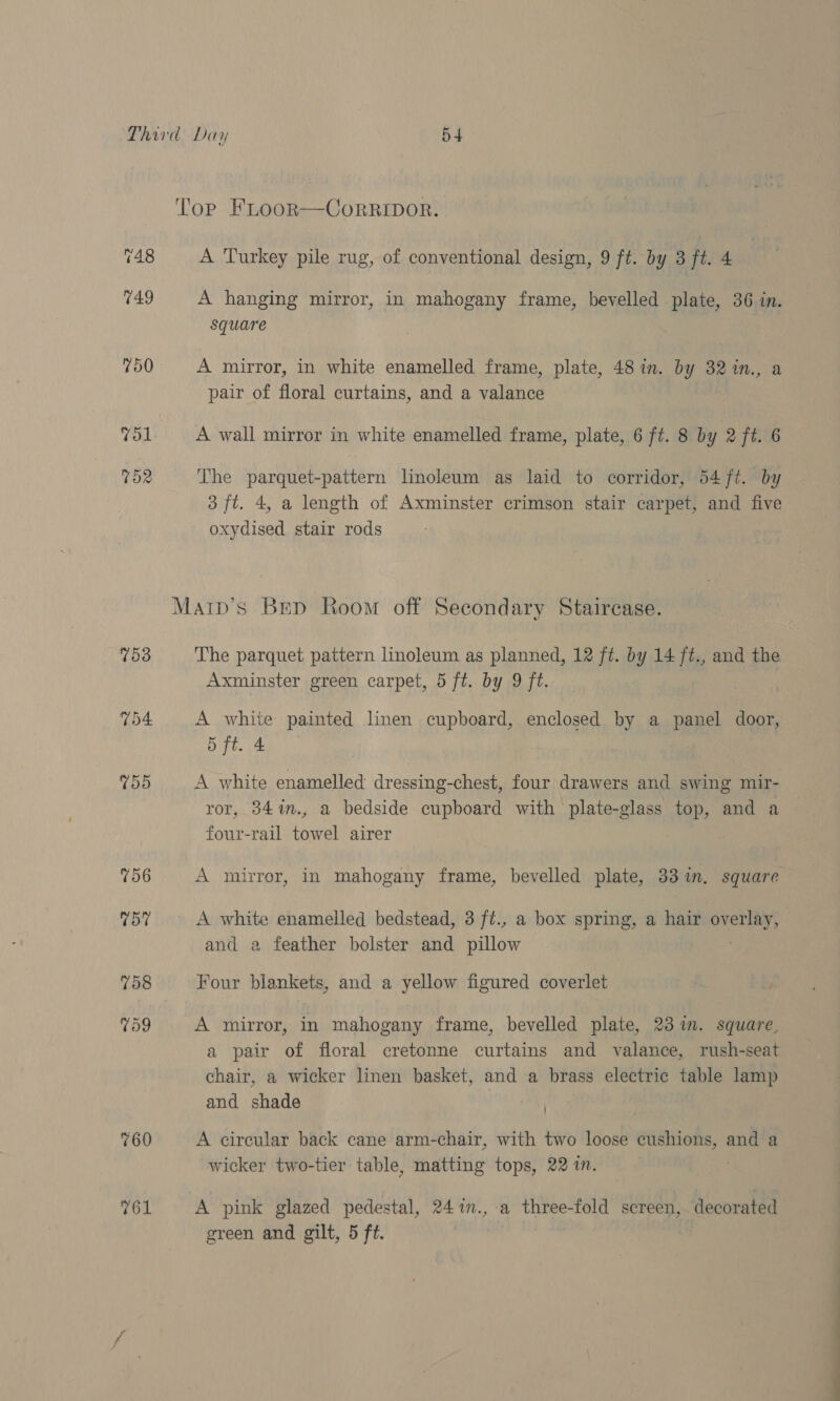 753 760 761 A Turkey pile rug, of conventional design, 9 ft. by 3 ft. 4 A hanging mirror, in mahogany frame, bevelled .plate, 36.in. square A mirror, in white enamelled frame, plate, 48 in. by 32in., a pair of floral curtains, and a valance A wall mirror in white enamelled frame, plate, 6 ft. 8 by 2 ft. 6 The parquet-pattern linoleum as laid to corridor, 54 ft. b 3 ft. 4, a length of Axminster crimson stair carpet, and five oxydised stair rods The parquet pattern linoleum as planned, 12 ft. by 14 ft., and the Axminster green carpet, 5 ft. by 9 ft. A white painted linen cupboard, enclosed by a panel door, 5 ft. 4 A white enamelled dressing-chest, four drawers and swing mir- ror, 34%n., a bedside cupboard with plate-glass ae and a Rane -rail ae airer A mirror, in mahogany frame, bevelled plate, 33m. square A white enamelled bedstead, 3 ft., a box spring, a hair erie) and a feather bolster and pillow Four blankets, and a yellow figured coverlet A mirror, in mahogany frame, bevelled plate, 23 in. square, a pair of floral cretonne curtains and valance, rush-seat chair, a wicker linen basket, and a brass electric table lamp and shade A circular back cane arm-chair, with two loose i souiteeessis and a wicker two-tier: table, reattitig’ tops, 22 in. A pink glazed pedestal, 24%n.,-a three-fold screen, decorated