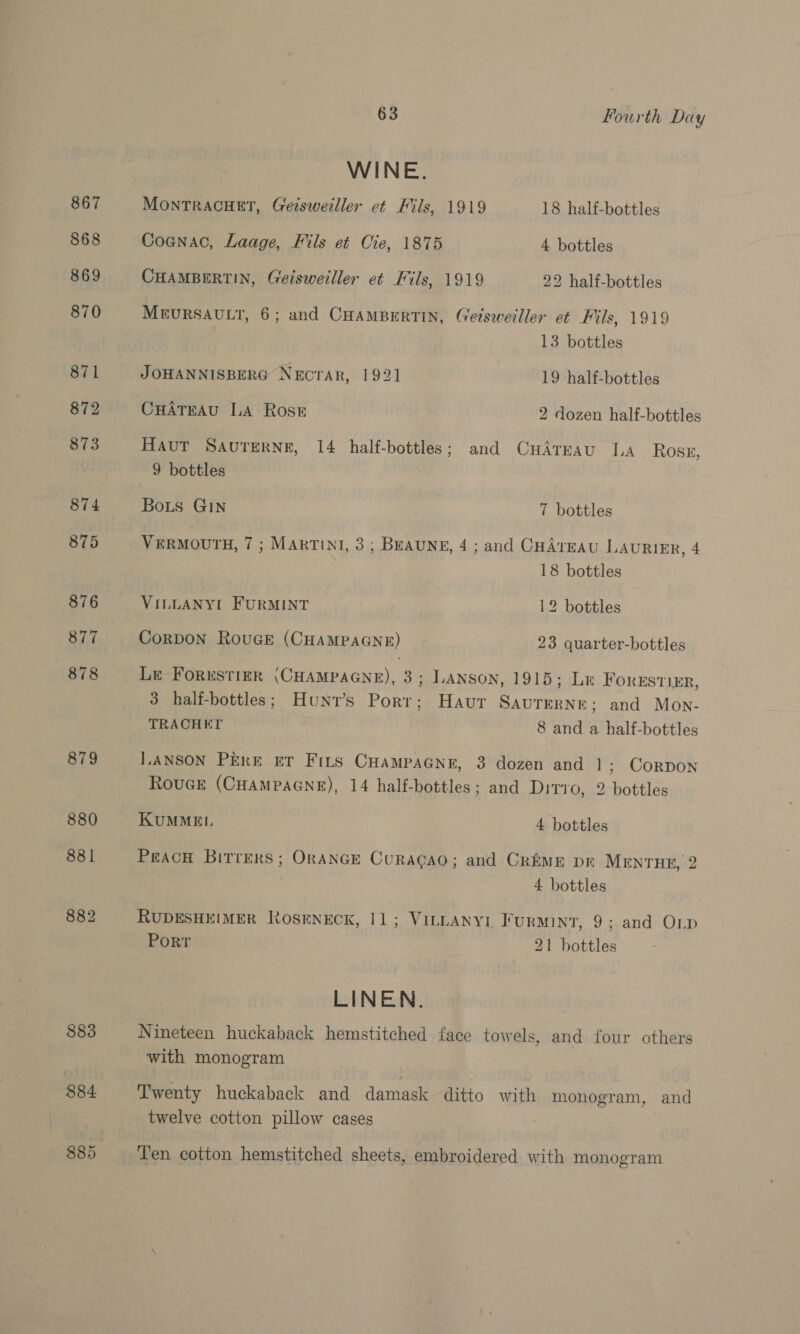 867 868 870 871 872 873 874 875 876 878 879 880 881 882 883 884 885 63 Fourth Day WINE. MONTRACHET, Geisweiller et Fils, 1919 18 half-bottles Cognac, Laage, FMils et Cte, 1875 4 bottles CHAMBERTIN, Geisweiller et Fils, 1919 22 half-bottles MEURSAULT, 6; and CHAMBERTIN, Getsweiller et Fils, 1919 13 bottles JOHANNISBERG NECTAR, 1921 19 half-bottles CuHAtTEAu LA Rose 2 dozen half-hottles Haut Savutrerne, 14 half-bottles; and CuHAreau LA Ross, 9 bottles Bois GIN 7 bottles VERMOUTH, 7 ; MARTINI, 3; BEAUNE, 4 ; and CHATEAU LAURIER, 4 18 bottles VILLANYL FURMINT 12 bottles CoRDON RouGE (CHAMPAGNE) 23 quarter-bottles Le ForustizrR (CHAMPAGNE), 3; LANSON, 1915; Le Forestier, 3 half-bottles; Hunv’s Port; Havur SAUTERNE; and Mon- TRACHET 8 and a half-bottles L.ANSON PERE ET Fits CHampaGnr, 3 dozen and 1; Corpon KUMMEIL 4 bottles Peach Bitrers; ORANGE CuRACAO; and CREME DR MENTHE, 2 4 bottles RUDESHEIMER RoOSENECK, 11; VILLANYI FuRMINT, 9; and OLD Port 21 bottles LINEN. Nineteen huckaback hemstitched face towels, and four others with monogram Twenty huckaback and damask ditto with monogram, and twelve cotton pillow cases Ten cotton hemstitched sheets, embroidered with monogram