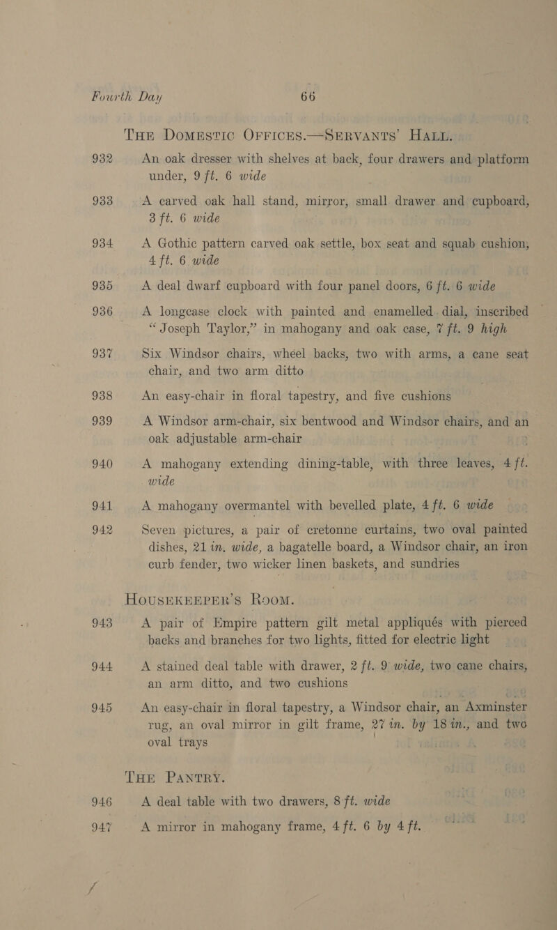 THe Domestic OFFICES.—SERVANTS HALL. 932 An oak dresser with shelves at back, four drawers and platform under, 9 ft. 6 wide 933 A carved oak hall stand, mirror, small drawer and cupboard, 3 ft. 6 wide 934 A Gothic pattern carved oak settle, box seat and squab cushion, 4 ft. 6 wide 935 A deal dwarf cupboard with four panel doors, 6 ft. 6 wide 936 A longease clock with painted and enamelled. dial, imscribed ‘Joseph Taylor,’ in mahogany and oak case, 7 ft. 9 high 937 Six Windsor chairs, wheel backs, two with arms, a cane seat chair, and two arm ditto 938 An easy-chair in floral tapestry, and five cushions 939 A Windsor arm-chair, six bentwood and Windsor chairs, and an oak adjustable arm-chair 940 A mahogany extending dining-table, with three leaves, 4 ft. wide | 941 A mahogany overmantel with bevelled plate, 4ft. 6 wide 942 Seven pictures, a pair of cretonne curtains, two oval painted dishes, 21 im. wide, a bagatelle board, a Windsor chair, an iron curb fender, two wicker linen baskets, and sundries HOUSEKEEPER'S Room. 943 A pair of Empire pattern gilt metal appliqués with pierced backs and branches for two lights, fitted for electric ight 944 A stained deal table with drawer, 2 ft. 9 wide, two cane chairs, an arm ditto, and two cushions 945 An easy-chair in floral tapestry, a Windsor chair, an Axminster rug, an oval mirror in gilt frame, 27 im. by 18%m., and two ’ oval trays THE PANTRY. 946 A deal table with two drawers, 8 ft. wide 947 A mirror in mahogany frame, 4 ft. 6 by 4 ft.
