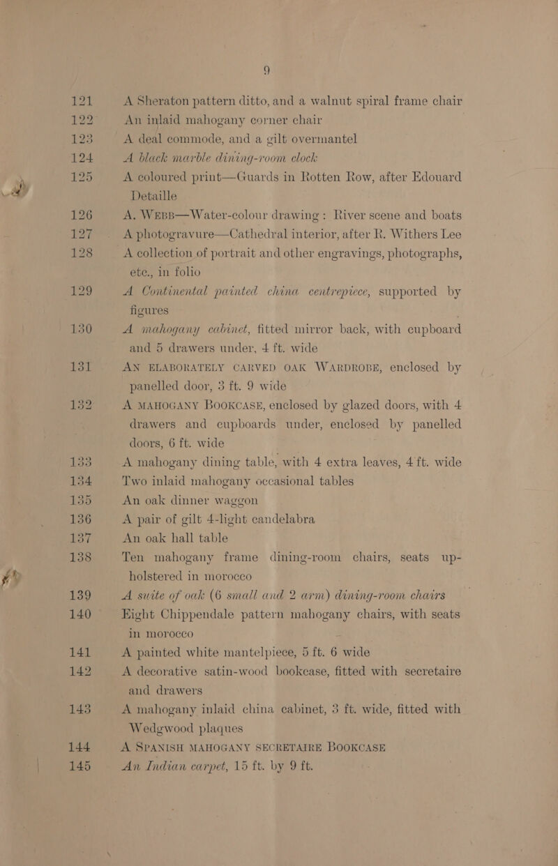 A Sheraton pattern ditto, and a walnut spiral frame chair An inlaid mahogany corner chair A deal commode, and a gilt overmantel A black marble dining-room clock A coloured print—Guards in Rotten Row, after Edouard Detaille | A. Wepp—Water-colour drawing: River scene and boats A photogravure—Cathedral interior, after Rk. Withers Lee ete., in folio A Continental painted china centrepiece, supported by figures 7 A mahogany cabinet, fitted mirror back, with cupboard and 5 drawers under, + ft. wide AN ELABORATELY CARVED OAK WARDROBE, enclosed by panelled door, 3 ft. 9 wide A MAHOGANY Bookcass, enclosed by glazed doors, with 4 drawers and cupboards under, enclosed by panelled doors, 6 ft. wide j A mahogany dining table, with 4 extra leaves, 4 ft. wide Two inlaid mahogany occasional tables An oak dinner waggon A pair of gilt 4-light candelabra An oak hall table Ten mahogany frame dining-room chairs, seats up- holstered in morocco A suite of oak (6 small and 2 arm) dining-room chairs Eight Chippendale pattern mahogany chairs, with seats in morocco A painted white mantelpiece, 5 ft. 6 wide A decorative satin-wood bookcase, fitted with secretaire and drawers A mahogany inlaid china cabinet, 5 ft. wide, fitted with Wedgwood plaques A SPANISH MAHOGANY SECRETAIRE BOOKCASE An Indian carpet, 15 ft. by 9 ft.