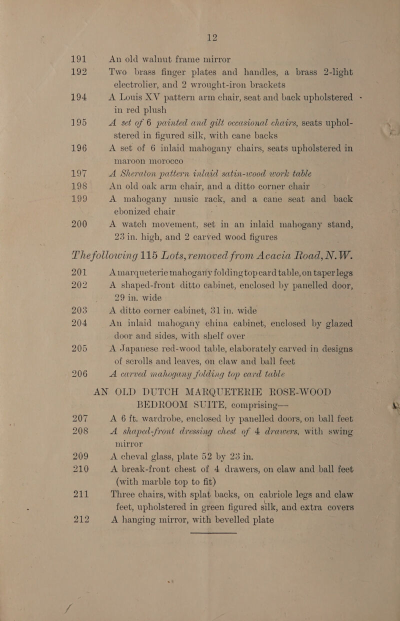 191 192 194 195 196 197 198 Lae 200 12 An old walnut frame mirror Two brass finger plates and handles, a brass 2-light electrolier, and 2 wrought-iron brackets A Louis XV pattern arm chair, seat and back upholstered in red plush A set of 6 painted and gilt occasional chars, seats uphol- stered in figured silk, with cane backs ) A Sheraton pattern inlaid satin-wood work table An old oak arm chair, and a ditto corner chair A mahogany music rack, and a cane seat and back ebonized chair | A watch movement, set in an inlaid mahogany stand, 23 in. high, and 2 carved wood figures 201 202 203 204 Amarqueterie mahogany folding top card table, on taper legs A shaped-front ditto cabinet, enclosed by panelled door, 29 in. wide A ditto corner cabinet, 31 in. wide door and sides, with shelf over A Japanese red-wood table, elaborately carved in designs of scrolls and leaves, on claw and ball feet A carved mahogany folding top card table BEDROOM SUITE, comprising— A shaped-front dressing chest of 4 drawers, with swing mirror A cheval glass, plate 52 by 23 in. A break-front chest of 4 drawers, on claw and ball feet (with marble top to fit) : Three chairs, with splat backs, on cabriole legs and claw feet, upholstered in green figured silk, and extra covers A hanging mirror, with bevelled plate v