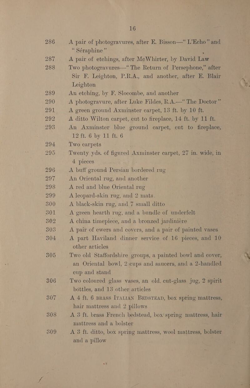 309 A pair of photogravures, after E. Bisson—* L’Echo” and “ Séraphine ” A pair of etchings, after McWhirter, by David Law Two photogravures—*“ The Return of Persephone,” after Sir F. Leighton, P.R.A., and another, after E. Blair Leighton : An etching, by F. Slocombe, and another A photogravure, after Luke Fildes, R.A.—“ The Doctor ” A green ground Axminster carpet, 13 ft. by 10 ft. A ditto Wilton carpet, cut to fireplace, 14 ft. by 11 ft. An Axminster blue ground carpet, cut to replace, 1216.10: by Torey Two carpets Twenty yds. of figured bake ea carpet, 27 in. wide, in 4 pieces A buff ground Persian bordered rug An Oriental rug, and another A red and blue Oriental rug A leopard-skin rug, and 2 mats A black-skin rug, and 7 small ditto A green hearth rug, and a bundle of underfelt A china timepiece, and a bronzed jardiniére A pair of ewers and covers, and a pair of painted vases A part Haviland dinner service of 16 pieces, and 10 other articles Two old Staffordshire groups, a painted bowl and cover, an Oriental bowl, 2 cups and saucers, and a 2-handled cup and stand Two coloured glass vases, an old. cut-glass jug, 2 spirit bottles, and 13 other articles A 4 ft. 6 Brass ITALIAN BEDSTEAD, box spring mattress, hair mattress and 2 pillows A 3 ft. brass French bedstead, box'!spring mattress, hair mattress and a bolster A 3 ft. ditto, box spring mattress, wool mattress, bolster and a pillow