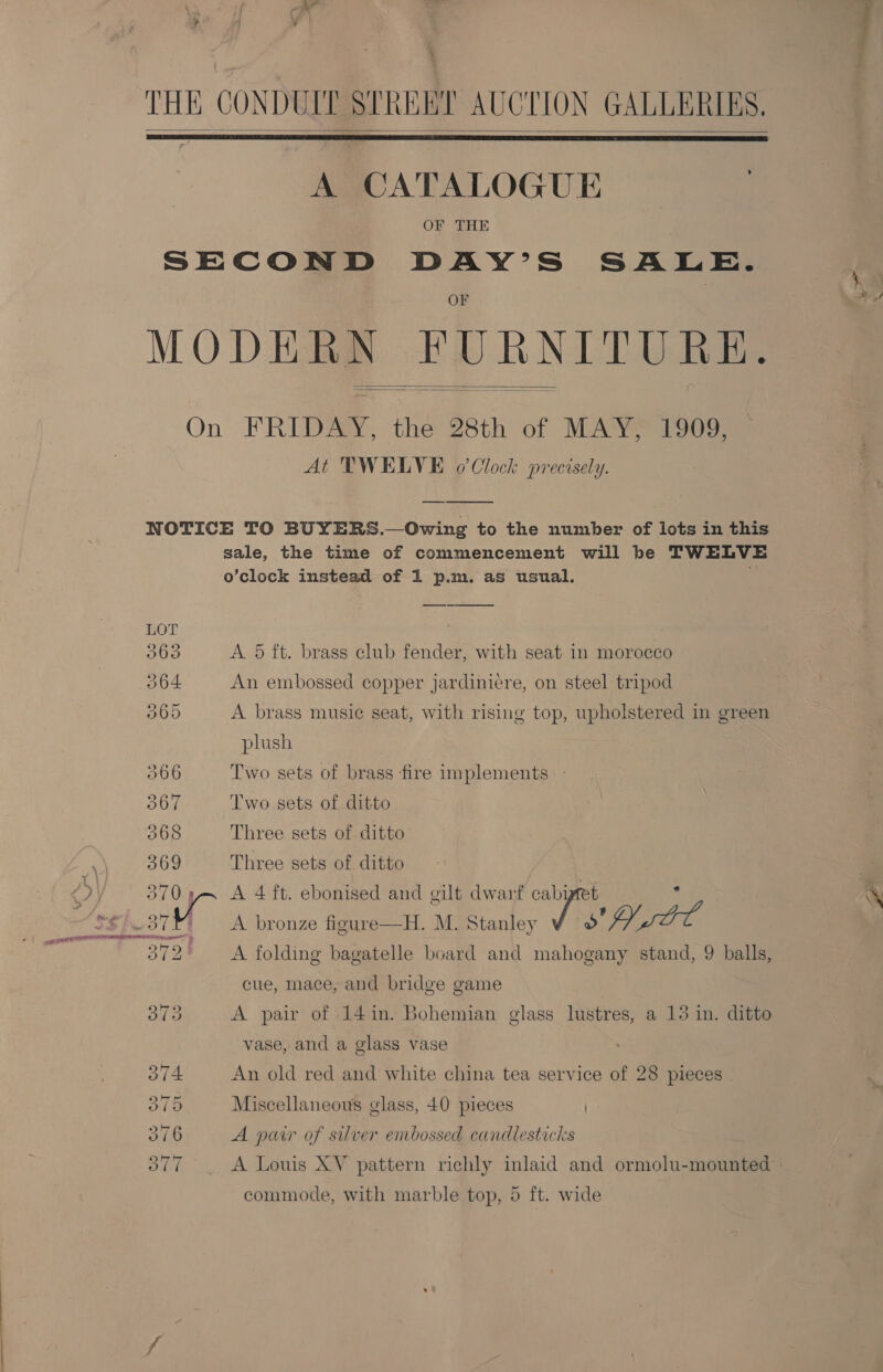 | ?  THE CONDUIT STREBI AUCTION GALLERIES.  A CATALOGUE | OF THE SECOND DAY’S SALE. OF MODERN FURNITURE.  On FRIDAY, the 28th of MAY, 1909, At TWELVE 0’ Clock precisely. sale, the time of commencement will be TWELVE o’clock instead of 1 p.m. as usual. ;  LOT 363 A 5 ft. brass club fender, with seat in morocco 364 An embossed copper jardiniere, on steel tripod 065 A brass music seat, with rising top, upholstered in green plush 366 Two sets of brass fire implements - OOH Two sets of ditto 368 Three sets of ditto 369 Three sets of ditto 370 5 A 4 ft. ebonised and gilt dwarf cabipret i ce A bronze figure—H. M. Stanley Sara S720 aes: folding bagatelle board and mahogany stand, 9 balls, cue, mace, and bridge game 373 A pair of 14in. Bohemian glass lustres, a 13 in. ditto vase, and a glass vase 374 An old red and white china tea service of 28 pieces 375 Miscellaneous glass, 40 pieces | 376 A pur of silver embossed candlesticks OTT A Louis XV pattern richly inlaid and ormolu-mounted commode, with marble top, 5 ft. wide