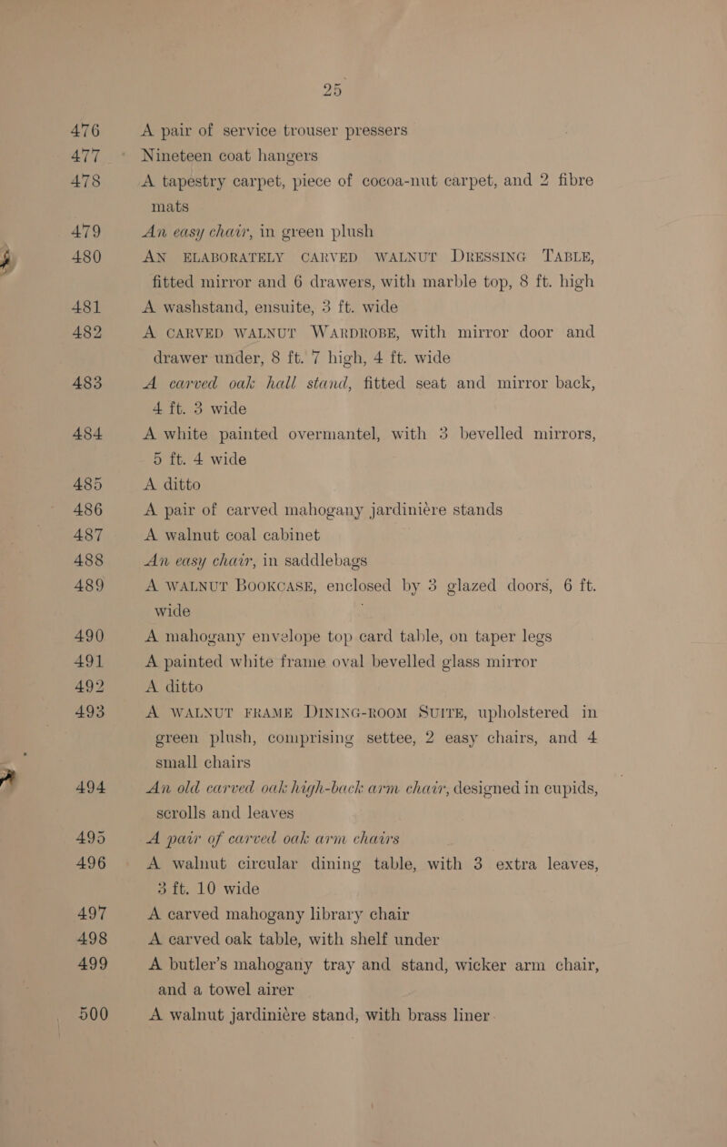 hee 476 477 478 479 480 481 482 483 484 485 486 487 488 489 490 491 492 493 494 495 496 497 498 500 25 A pair of service trouser pressers Nineteen coat hangers A tapestry carpet, piece of cocoa-nut carpet, and 2 fibre mats An easy chair, in green plush AN ELABORATELY CARVED WALNUT DRESSING TABLE, fitted mirror and 6 drawers, with marble top, 8 ft. high A washstand, ensuite, 3 ft. wide A CARVED WALNUT WARDROBE, with mirror door and drawer under, 8 ft. 7 high, 4 ft. wide A carved oak hall stand, fitted seat and mirror back, 4 ft. 3 wide A white painted overmantel, with 5 bevelled mirrors, 5 ft. 4 wide A ditto A pair of carved mahogany jardiniere stands A walnut coal cabinet An easy chair, in saddlebags A WALNUT Bookcase, enclosed by 3 glazed doors, 6 ft. wide A mahogany envelope top card table, on taper legs A painted white frame oval bevelled glass mirror A. ditto A WALNUT FRAME DINING-ROOM SuItreE, upholstered in green plush, comprising settee, 2 easy chairs, and 4 small chairs An old carved oak haigh-back arm chav, designed in cupids, scrolls and leaves A walnut circular dining table, with 3 extra leaves, 3 ft. 10 wide A carved mahogany library chair A carved oak table, with shelf under A butler’s mahogany tray and stand, wicker arm chair, and a towel airer A walnut jardinicre stand, with brass liner.
