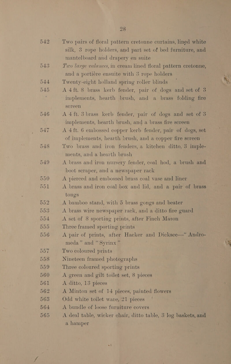 OV ou “Gr OU Or Oi&gt; Gaow Ot Ov = o&gt; So Coe Two pairs of floral pattern cretonne curtains, lined white silk, 3 rope holders, and part set of bed furniture, and mantelboard and drapery en suite Two large valances, in cream lined floral pattern cretonne, Twenty-eight holland spring roller blinds — 7 : at A 4ft. 8 brass kerb fender, pair of dogs aud set of 3 implements, hearth brush, and a brass folding fire A 4ft. 3 brass kerb fender, pair of dogs and set of 3 implements, hearth brush, and a brass fire sereen | A 4ft. 6 embossed copper kerb fender, pair of dogs, set of implements, hearth brush, and a copper fire screen Two brass and iron fenders, a kitchen ditto, 5 imple- ments, and a hearth brush A brass and iron nursery fender, coal hod, a brush and boot scraper, and a newspaper rack A pierced and embossed brass coal vase and liner A brass and iron coal box and lid, and a pair of brass tongs A bamboo stand, with 5 brass gongs and beater A brass wire newspaper rack, and a ditto fire guard A set of 8 sporting prints, after Finch Mason Three framed sporting prints A pair of prints, after Hacker and Dicksee—* Andro- meda” and “Syrinx ” wy Two coloured prints Nineteen framed photographs Three coloured sporting prints A green and gilt toilet set, 8 pieces A ditto, 13 pieces A Minton set of 14 pieces, painted flowers Odd white toilet ware, 21 pieces A bundle of loose furniture covers A deal table, wicker chair, ditto table, 5 log baskets, and a hamper