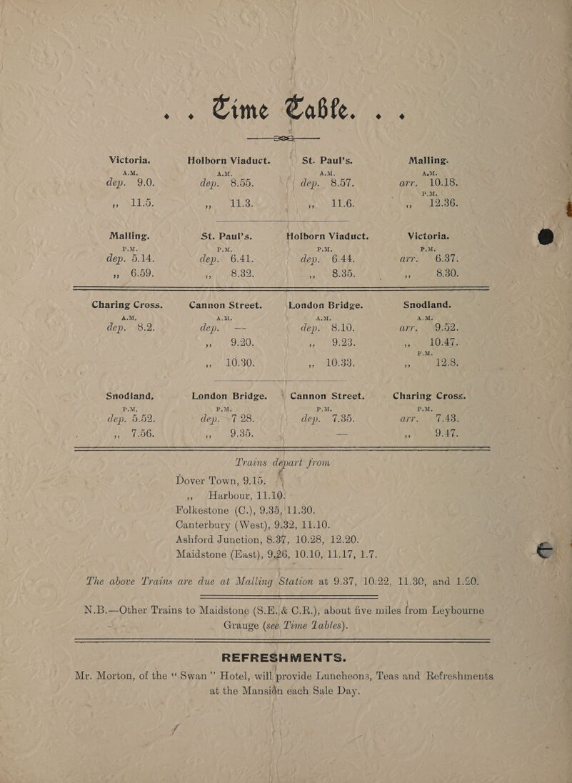 . . Sime Sable. . .    2s Victoria. Holborn Viaduct. | St. Paul's. Malling. A.M. ALM, A.M. A.M. dep. 9.0. dep. 8.55. {| dep. 8.01, arr, .10iIS. P.M. ea VE Roe eee yi bs HS ae RS i al oes Malling. St. Paul’s. Holborn Viaduct. Victoria. @) | P.M. P.M. P.M. P.M. eer dep. 5.14. dep. 6.41. dep. 6.44. aars |S eaie pr eOno?: PAPO. Lah ROR aOR sf 8.30. Charing Cross. Cannon Street. London Bridge. Snodland. A.M. A.M. A.M. A.M. dep. 8.2. dep. —- Ceper BLU, ORY, MOE ke een aah be +9, 6 epee etal P.M. eget 48 3513). », 10.33. 5 12.8. Snodland, London Bridge. | Cannon Street, Charing Cross. P.M. P.M. P.M, P.M. , dep. 5.82. dep. -7.28. dep. 7,38. arr. 7.48: free aia Fe ists — ‘i 9.47. Trains depart from Dover Town, 9.15. . » Harbour, 11.10. Folkestone (C.), 9.35,'11.30. Canterbury (West), 9.32, 11.10. Ashford Junction, 8.37, 10.28, 12.20. &gt; Maidstone (Hast), 9,26, 10.10, 11.17, 1.7. &amp; The above Trams are due at Malling Station at 9.87, 10.22, 11.30, and 1.20. N.B.—Other Trains to Maidstone (S5.E.,&amp; C.R.), about five miles from Leybourne Grange (see Time Tables). , REFRESHMENTS. Mr. Morton, of the “Swan” Hotel, will provide Luncheons, Teas and Refreshments at the Mansidén each Sale Day.