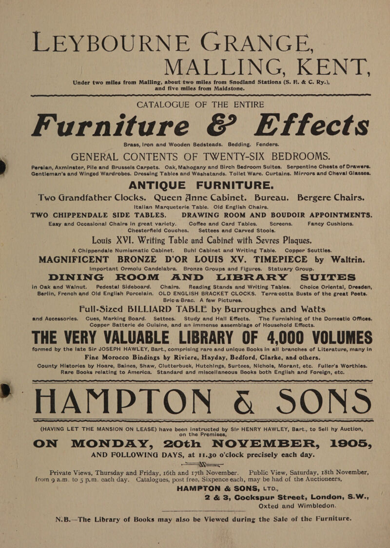 LEYBOURNE GRANGE MALLING. KENT. Under two miles from Malling, about two miles from Snodland Stations pe RF. &amp; C. Ry.), and five miles from Maidstone.  CATALOGUE OF THE ENTIRE are &amp; Effects Brass, Iron and Wooden Bedsteads. Bedding. Fenders. GENERAL CONTENTS OF TWENTY-SIX BEDROOMS. Persian, Axminster, Pile and Brussels Carpets. Oak, Mahogany and Birch Bedroom Suites. Serpentine Chests of Drawers. Gentleman’s and Winged Wardrobes. Dressing Tables and Washstands. Toilet Ware. Curtains. Mirrors and Cheval Glasses, ANTIQUE FURNITURE. Two Grandfather Clocks. Queen dnne Cabinet. Bureau. Bergere Chairs. : Italian Marqueterie Table. Old English Chairs. : TWO CHIPPENDALE SIDE TABLES. DRAWING ROOM AND BOUDOIR APPOINTMENTS. Easy and Occasional Chairs in great variety. Coffee and Card Tables. Screens. Fancy Cushions. Chesterfield Couches. Settees and Carved Stoois. Louis XVI. Writing Table and Cabinet with Sevres Plaques. A Chippendale Numismatic Cabinet. Buhl Cabinet and Writing Table. Copper Scuttles. MAGNIFICENT BRONZE D’OR LOUIS XV. TIMEPIECE by Waltrin. Important Ormolu Candelabra. Bronze Groups and Figures. Statuary Group. DINING ROOM AND LIBRARY SUITES in Oak and Walnut. Pedestal Sideboard. Chairs. Reading Stands and Writing Tables. Choice Oriental, Dresden, Berlin, French and Old English Porcelain. OLD ENGLISH BRACKET CLOCKS. Terra-cotta Busts of the great Poets. Bric-a-Brac, A few Pictures. Full-Sized BILLIARD TABLE by Burroughes and Watts and Accessories. Cues, Marking Board. Settees. Study and Hall Effects. The Furnishing of the Domestic Offices. Copper Batterie de Cuisine, and an immense assemblage of Household Effects. THE VERY VALUABLE LIBRARY OF 4,000 VOLUMES formed by the late Sir JOSEPH HAWLEY, Bart., comprising rare and unique Books in all branches of Literature, many in Fine Morocco Bindings by Riviere, Hayday, Bedford, Clarke, and others. County Histories by Hoare, Baines, Shaw, Clutterbuck, Hutchings, Surtees, Nichols, Morant, etc. Fuller’s Worthies. Rare Books relating to America. Standard and miscellaneous Books both English and Foreign, etc. HAMPTON &amp; SONS (HAVING LET THE MANSION ON LEASE) have been instructed by Sir HENRY HAWLEY, Bart., to Sell hy Auction, on the Premises, ON MONDAY, 20th NOVEMBER, 1905, AND FOLLOWING DAYS, at 11.30 o’clock precisely each day. a Private Views, Thursday and Friday, 16th and 17th November. Public View, Saturday, 18th November, from g a.m. to 5 p.m, each day. Catalogues, post free, Sixpence each, may be had of the Auctioneers, HAMPTON &amp; SONS, LTo., 2 &amp; 3, Gockspur Street, London, S.W., Oxted and Wimbledon.   