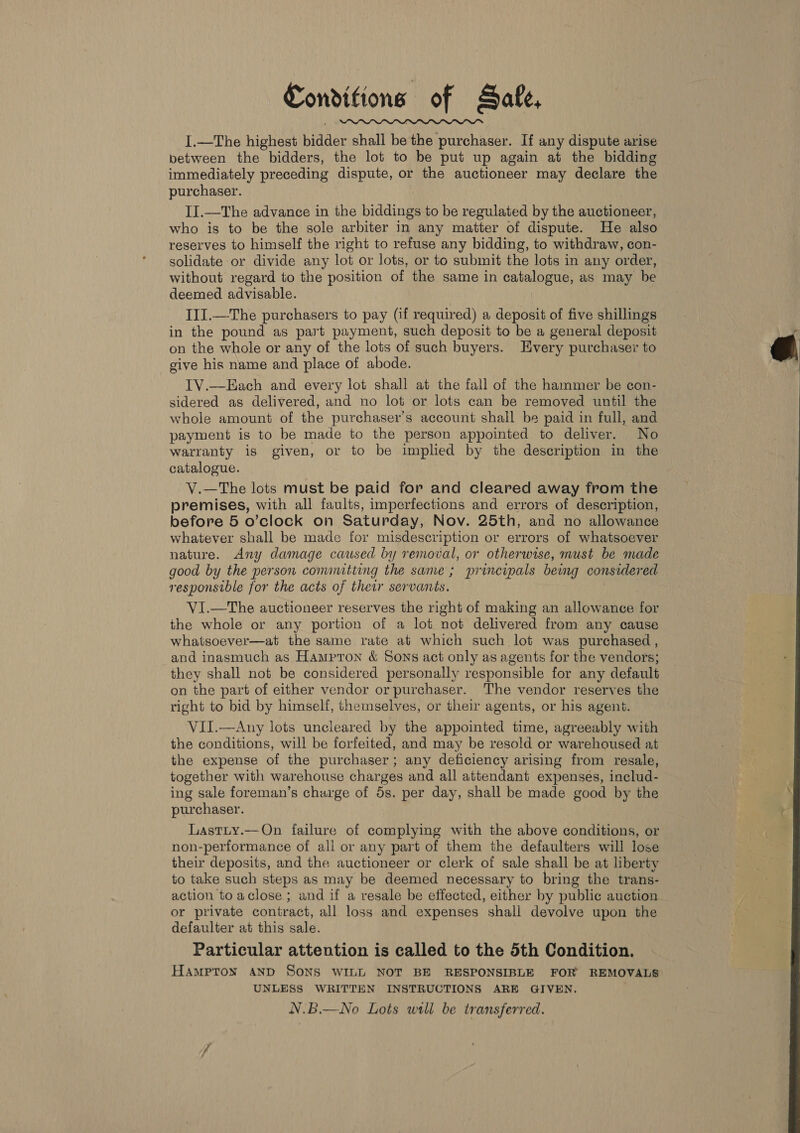 I.—The highest bidder shall be the purchaser. If any dispute arise between the bidders, the lot to be put up again at the bidding immediately preceding dispute, or the auctioneer may declare the purchaser. II.—The advance in the biddings to be regulated by the auctioneer, who is to be the sole arbiter in any matter of dispute. He also reserves to himself the right to refuse any bidding, to withdraw, con- solidate or divide any lot or lots, or to submit the lots in any order, without regard to the position of the same in catalogue, as may be deemed advisable. III.—The purchasers to pay (if required) a deposit of five shillings in the pound as part payment, such deposit to be a general deposit on the whole or any of the lots of such buyers. Every purchaser to give his name and place of abode. TV.—EHach and every lot shall at the fall of the hammer be con- sidered as delivered, and no lot or lots can be removed until the whole amount of the purchaser's account shall be paid in full, and payment is to be made to the person appointed to deliver. No warranty is given, or to be implied by the description in the catalogue. V.—The lots must be paid for and cleared away from the premises, with all faults, imperfections and errors of description, before 5 o’clock on Saturday, Nov. 25th, and no allowance whatever shall be made for misdescription or errors of whatsoever nature. Any damage caused by removal, or otherwise, must be made good by the person comnutting the same ; principals being considered responsible for the acts of their servants.  VI.—The auctioneer reserves the right of making an allowance for the whole or any portion of a lot not delivered from any cause whatsoever—at the same rate at which such lot was purchased , and inasmuch as Hampron &amp; Sons act only as agents for the vendors; they shall not be considered personally responsible for any default on the part of either vendor or purchaser. The vendor reserves the right to bid by himself, themselves, or their agents, or his agent. VII.—Any lots uncleared by the appointed time, agreeably with the conditions, will be forfeited, and may be resold or warehoused at the expense of the purchaser; any deficiency arising from resale, together with warehouse charges and all attendant expenses, includ- ing sale foreman’s charge of 5s. per day, shall be made good by the purchaser. Lastiy.—On failure of complying with the above conditions, or non-performance of all or any part of them the defaulters will lose their deposits, and the auctioneer or clerk of sale shall be at liberty to take such steps as may be deemed necessary to bring the trans- action toaclose.; and if a resale be effected, either by public auction or private contract, all loss and expenses shall devolve upon the defaulter at this sale. Particular attention is called to the 5th Condition. Hampton AND SONS WILL NOT BE RESPONSIBLE FOR REMOVALS UNLESS WRITTEN INSTRUCTIONS ARE GIVEN. N.B.—No Lots will be transferred. 