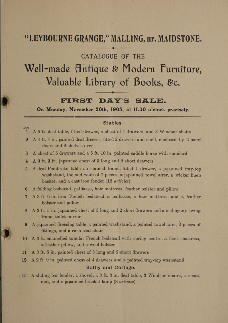  CATALOGUE OF THE On Monday, November 20th, 1905, at 11.30 o'clock precisely.  Stables. A 5 ft. deal table, fitted drawer, a chest of 4 drawers, and 3 Windsor chairs doors and 2 shelves over | A chest of 5 drawers and a 5 ft. 10 in. painted saddle horse with standard A deal Pembroke table on stained frame, fitted 1 drawer, a japanned tray-top washstand, the odd ware of 7 pieces, a japanned towel airer, a wicker linen basket, and a cast iron fender (12 artzcles) A folding bedstead, palliasse, hair mattress, feather bolster and pillow A 3 ft. 6 in. iron French bedstead, a palliasse, a hair mattress, and a feather bolster and pillow A 3 ft. 5 in. Japanned chest of 3 long and 2 short drawers and a mahogany swing frame toilet mirror A japanned dressing table, a painted washstand, a painted towel airer, Y pieces of fittings, and a rush-seat chair A 3 ft. enamelled tubular French bedstead with spring centre, a flock mattress, a feather pillow, and a wool bolster A 3 ft. 5 in. painted chest of 3 long and 2 short drawers A 2 ft. 9 in. painted chest of 4 drawers and a painted tray-top washstand Bothy and Cottage. A sliding bar fender, a shovel, a 3 ft. 3 in. deal table, 3 Windsor chairs, a cocoa mat, and a japanned bracket lamp (8 artzcles)