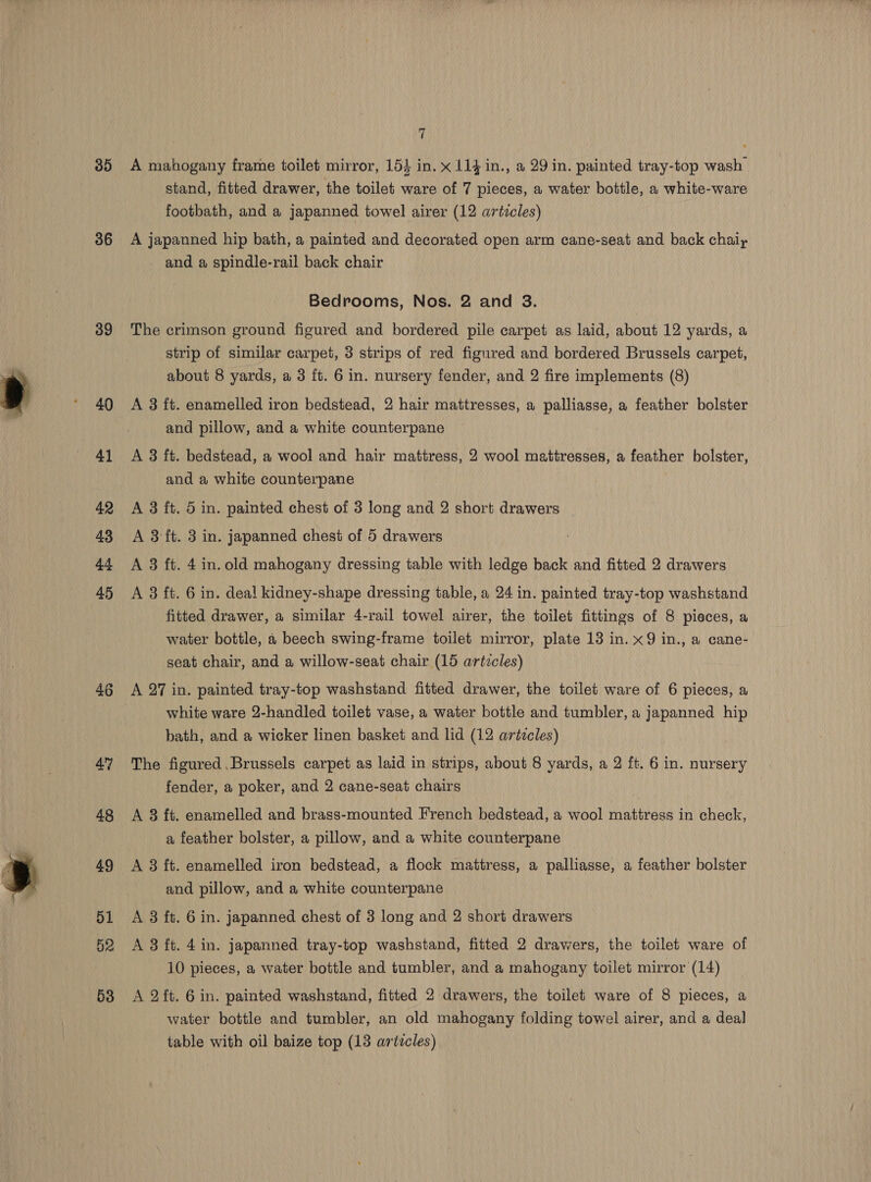   35 36 39 46 7 A mahogany frame toilet mirror, 154 in. x 114 in., a 29 in. painted tray-top wash stand, fitted drawer, the toilet ware of 7 pieces, a water bottle, a white-ware footbath, and a jJapanned towel airer (12 artzcles) A japanned hip bath, a painted and decorated open arm cane-seat and back chaly and a spindle-rail back chair Bedrooms, Nos. 2 and 3. The crimson ground figured and bordered pile carpet as laid, about 12 yards, a strip of similar carpet, 3 strips of red figured and bordered Brussels carpet, about 8 yards, a 3 ft. 6 in. nursery fender, and 2 fire implements (8) A 3 ft. enamelled iron bedstead, 2 hair mattresses, a palliasse, a feather bolster and pillow, and a white counterpane A 3 ft. bedstead, a wool and hair mattress, 2 wool mattresses, a feather bolster, and a white counterpane A 3 ft. 5 in. painted chest of 3 long and 2 short drawers A 3 ft. 3 in. japanned chest of 5 drawers A 3 ft. 4 in. old mahogany dressing table with ledge back and fitted 2 drawers A 3 ft. 6 in. deal kidney-shape dressing table, a 24 in. painted tray-top washstand fitted drawer, a similar 4-rail towel airer, the toilet fittings of 8 pieces, a water bottle, a beech swing-frame toilet mirror, plate 13 in. x9 in., a cane- seat chair, and a willow-seat chair (15 articles) A 27 in. painted tray-top washstand fitted drawer, the toilet ware of 6 pieces, a white ware 2-handled toilet vase, a water bottle and tumbler, a japanned hip bath, and a wicker linen basket and lid (12 artzcles) The figured Brussels carpet as laid in strips, about 8 yards, a 2 ft. 6 in. nursery fender, a poker, and 2 cane-seat chairs A 8 ft. enamelled and brass-mounted French bedstead, a wool mattress in check, a feather bolster, a pillow, and a white counterpane A 3 ft. enamelled iron bedstead, a flock mattress, a palliasse, a feather bolster and pillow, and a white counterpane A 3 ft. 6 in. japanned chest of 3 long and 2 short drawers A 3 ft. 4 in. japanned tray-top washstand, fitted 2 drawers, the toilet ware of 10 pieces, a water bottle and tumbler, and a mahogany toilet mirror (14) A 2 ft. 6 in. painted washstand, fitted 2 drawers, the toilet ware of 8 pieces, a water bottle and tumbler, an old mahogany folding towel airer, and a deal