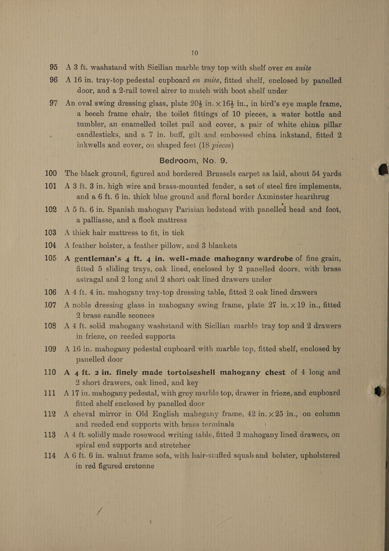 95 96 100 101 10 A 3 ft. washstand with Sicilian marble tray top with shelf over en swite A 16 in. tray-top pedestal cupboard en suite, fitted shelf, enclosed by panelled door, and a 2-rail towel airer to match with boot shelf under An oval swing dressing glass, plate 204 in. x 164 in., in bird’s eye maple frame, a beech frame chair, the toilet fittings of 10 pieces, a water bottle and tumbler, an enamelled toilet pail and cover, a pair of white china pillar candlesticks, and a 7 in. buff, gilt and embossed china inkstand, fitted 2 inkwells and cover, on shaped feet (18 pieces) Bedroom, No. 9. The black ground, figured and bordered Brussels carpet as laid, about 54 yards A 3 ft. 3 in. high wire and brass-mounted fender, a set of steel fire implements, and a 6 ft. 6 in. thick blue ground and floral border Axminster hearthrug A 5 fi. 6 in. Spanish mahogany Parisian bedstead with panelled head and foot, a palliasse, and a flock mattress A thick hair mattress to fit, in tick A feather bolster, a feather pillow, and 3 blankets A gentleman’s 4 ft. 4 in. well-made mahogany wardrobe of fine grain, fitted 5 sliding trays, oak lined, enclosed by 2 panelled doors, with brass astragal and 2 long and 2 short oak lined drawers under A 4 ft. 4 in. mahogany tray-top dressing table, fitted 2 oak lined drawers ‘A noble dressing glass in mahogany swing frame, plate 27 in. x19 in., fitted 2 brass candle sconces A 4 ft. solid mahogany washstand with Sicilian marble tray top and 2 drawers in frieze, on reeded supports | A 16 in. mahogany pedestal cupboard with marble top, fitted shelf, enclosed by panelled door A 4 ft. 2 in. finely made tortoiseshell mahogany chest of 4 long and 2 short drawers, oak lined, and key A 17 in. mahogany pedestal, with grey marble top, drawer in frieze, and cupboard fitted shelf enclosed by panelled door A cheval mirror in Old English mahogany frame, 42 in. x25 in., on column and reeded end supports with brass terminals ) spiral end supports and stretcher A 6 ft. 6 in. walnut frame sofa, with hair-stuffed squab and bolster, upholstered in red figured cretonne | 