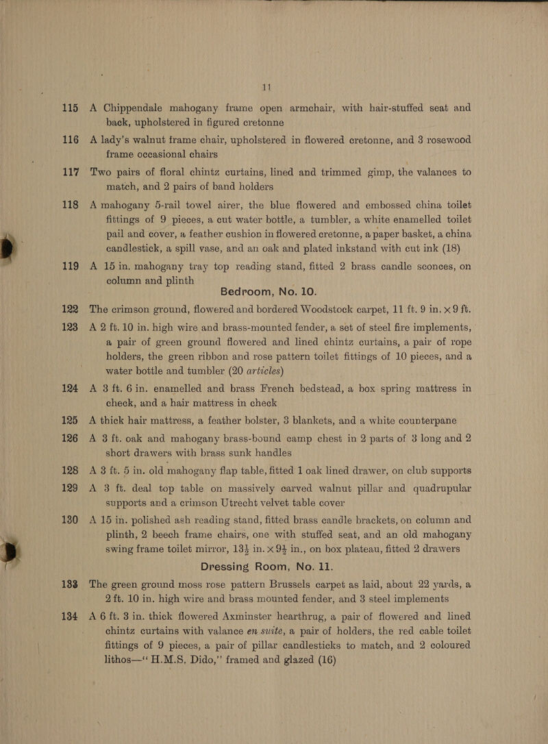  115 117 118 119 122 123 124 125 126 128 129 130 133 134  11 A Chippendale mahogany frame open armchair, with hair-stuffed seat and back, upholstered in figured cretonne frame occasional chairs Two pairs of floral chintz curtains, lined and trimmed gimp, the valances to match, and 2 pairs of band holders A mahogany 5-rail towel airer, the blue flowered and embossed china toilet fittings of 9 pieces, a cut water bottle, a tumbler, a white enamelled toilet pail and cover, # feather cushion in flowered cretonne, a paper basket, a china candlestick, a spill vase, and an oak and plated inkstand with cut ink (18) A 15 in. mahogany tray top reading stand, fitted 2 brass candle sconces, on column and plinth Bedroom, No. 10. The crimson ground, flowered and bordered Woodstock carpet, 11 ft. 9 in. x9 ft. A 2 ft. 10 in. high wire and brass-mounted fender, a set of steel fire implements, a pair of green ground flowered and lined chintz curtains, a pair of rope holders, the green ribbon and rose pattern toilet fittings of 10 pieces, and a water bottle and tumbler (20 artzcles) A 3ft.6in. enamelled and brass French bedstead, a box spring mattress in check, and a hair mattress in check A thick hair mattress, a feather bolster, 3 blankets, and a white counterpane A 3 ft. oak and mahogany brass-bound camp chest in 2 parts of 3 long and 2 short drawers with brass sunk handles A 3 it. 5 in. old mahogany flap table, fitted 1 oak lined drawer, on club supports A 3 ft. deal top table on massively carved walnut pillar and quadrupular supports and a crimson Utrecht velvet table cover A 15 in. polished ash reading stand, fitted brass candle brackets, on column and plinth, 2 beech frame chairs, one with stuffed seat, and an old mahogany swing frame toilet mirror, 134 in. x 94 in., on box plateau, fitted 2 drawers Dressing Room, No. LI. The green ground moss rose pattern Brussels carpet as laid, about 22 yards, a 2ft. 10 in. high wire and brass mounted fender, and 3 steel implements A 6 ft. 3 in. thick flowered Axminster hearthrug, a pair of flowered and lined chintz curtains with valance en swite, a pair of holders, the red cable toilet fittings of 9 pieces, a pair of pillar candlesticks to match, and 2 coloured lithos—‘‘ H.M.S, Dido,”’ framed and glazed (16)