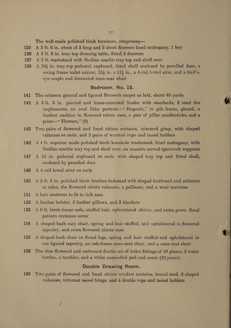 135 136 137 138 141 142 143 146 147 149 150 160 12 ~ The well-made polished birch furniture, comprisinq— A 3 ft.6 in. chest of 3 long and 2 short drawers lined mahogany, 1 key A 8 ft. 6 in. tray-top dressing table, fitted 2 drawers A 3 ft. washstand with Sicilian marble tray top and shelf over A 164 in. tray-top pedestal cupboard, fitted shelf enclosed by panelled door, a swing frame toilet mirror, 153 in. x 114 in., a 4-rail towel airer, and a bird’s- eye maple and decorated cane-seat chair Bedroom, No. 12. The crimson ground and figured Brussels carpet as laid, about 48 yards A 3ft. 6 in. pierced and brass-mounted fender with standards, 3 steel fire implements, an oval litho portrait—‘‘ Hugenie,” in gilt frame, glazed, a feather cushion in flowered velvet case, a pair of pillar candlesticks, and a print—‘‘ Flowers,’’ (9) Two pairs of flowered and lined chintz curtains, trimmed gimp, with shaped valances en suite, and 2 pairs of worsted rope and tassel holders A 4 ft. superior made polished birch kneehole washstand, lined mahogany, with Sicilian marble tray top and shelf over, on massive carved openwork supports A 16 in. pedestal cupboard en suite, with shaped tray top and fitted shelf, enclosed by panelled door A 4-rail towel airer en sucte 5 ft. 6 in. polished birch Arabian bedstead with shaped footboard and columns at sides, the flowered chintz valances, a palliasse, and a wool mattress A hair mattress to fit in tick case A feather bolster, 2 feather pillows, and 3 blankets pattern cretonne cover A shaped back easy chair, spring and hair stuffed, and upholstered in flowered tapestry, and extra flowered chintz case A shaped-back chair on fluted legs, spring and hair stuffed and upholstered in red figured tapestry, an oak-frame cane-seat chair, and a cane-seat chair The blue flowered and embossed double set of toilet fittings of 18 pieces, 2 water bottles, a tumbler, and a white enamelled pail and cover (22 pieces) Double Drawing Room. Two pairs of flowered and lined chintz window curtains, bound cord, 2 shaped valances, trimmed tassel fringe, and 4 double rope and tassel holders 