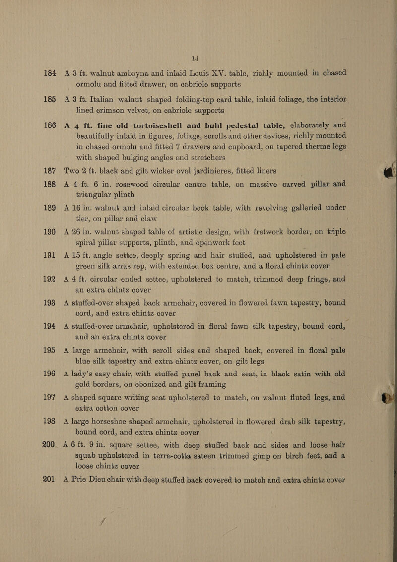 14 184 A 3 ft. walnut amboyna and inlaid Louis XV. table, richly mounted in chased ormolu and fitted drawer, on cabriole supports 185 A 3 it. Italian walnut shaped folding-top card table, inlaid foliage, the interior lined crimson velvet, on cabriole supports 186 A 4 ft. fine old tortoiseshell and buhl pedestal table, elaborately and beautifully inlaid in figures, foliage, scrolls and other devices, richly mounted in chased ormolu and fitted 7 drawers and cupboard, on tapered therme legs with shaped bulging angles and stretchers 187 Two 2 ft. black and gilt wicker oval jardinieres, fitted liners 188 &lt;A 4 ft. 6 in. rosewood circular centre table, on massive carved pillar and triangular plinth 189 A 16 in. walnut and inlaid circular book table, with revolving galleried under tier, on pillar and claw 190 A 26 in. walnut shaped table of artistic design, with fretwork border, on triple spiral pillar supports, plinth, and openwork feet 191 A 15 ft. angle settee, deeply spring and hair stuffed, and upholstered in pale green silk arras rep, with extended box centre, and a floral chintz cover an extra chintz cover 193 A stuffed-over shaped back armchair, covered in flowered fawn tapestry, bound cord, and extra chintz cover 194 A stuffed-over armchair, upholstered in floral fawn silk tapestry, bound cord, and an extra chintz cover 195 A large armchair, with scroll sides and shaped back, covered in floral pale blue silk tapestry and extra chintz cover, on gilt legs 196 A lady’s easy chair, with stuffed panel back and seat, in black satin with old gold borders, on ebonized and gilt framing 197 A shaped square writing seat upholstered to match, on walnut fluted legs, and extra cotton cover 198 A large horseshoe shaped armchair, upholstered in flowered drab silk tapestry, bound cord, and extra chintz cover 200. AG ft. Qin. square settee, with deep stuffed back and sides and loose hair squab upholstered in terra-cotta sateen trimmed gimp on birch feet, and a loose chintz cover 201 A Prie Dieu chair with deep stuffed back covered to match and extra chintz cover