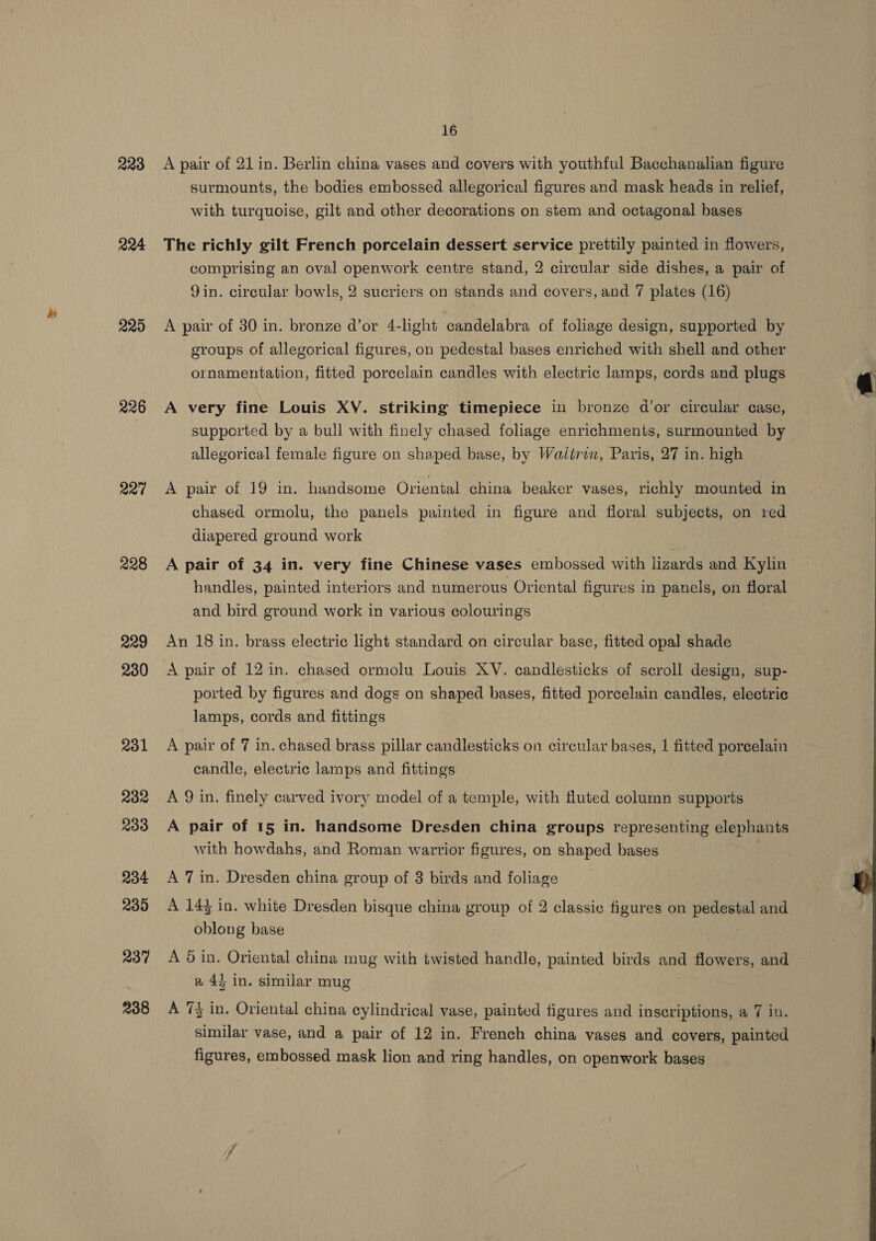 223 224 220 226 227 228 229 230 231 232 233 234 235 237 238 16 A pair of 21 in. Berlin china vases and covers with youthful Bacchanalian figure surmounts, the bodies embossed allegorical figures and mask heads in relief, with turquoise, gilt and other decorations on stem and octagonal bases The richly gilt French porcelain dessert service prettily painted in flowers, comprising an oval openwork centre stand, 2 circular side dishes, a pair of Jin. circular bowls, 2 sucriers on stands and covers, and 7 plates (16) A pair of 30 in. bronze d’or 4-light candelabra of foliage design, supported by groups of allegorical figures, on pedestal bases enriched with shell and other ornamentation, fitted porcelain candles with electric lamps, cords and plugs A very fine Louis XV. striking timepiece in bronze d’or circular case, supported by a bull with finely chased foliage enrichments, surmounted by allegorical female figure on shaped base, by Walirin, Paris, 27 in. high A pair of 19 in. handsome Oriental china beaker vases, richly mounted in chased ormolu, the panels painted in figure and floral subjects, on red diapered ground work A pair of 34 in. very fine Chinese vases embossed with lizards and Kylin handles, painted interiors and numerous Oriental figures in panels, on floral and bird ground work in various colourings An 18 in. brass electric light standard on circular base, fitted opal shade A pair of 12 in. chased ormolu Louis XV. candlesticks of scroll design, sup- ported by figures and dogs on shaped bases, fitted porcelain candles, electric lamps, cords and fittings A pair of 7 in. chased brass pillar candlesticks on circular bases, | fitted porcelain candle, electric lamps and fittings A 9 in. finely carved ivory model of a temple, with fluted column supports A pair of 15 in. handsome Dresden china groups representing elephants with howdahs, and Roman warrior figures, on shaped bases A 7 in. Dresden china group of 3 birds and foliage A 144 in. white Dresden bisque china group of 2 classic figures on pedestal and oblong base A 5 in. Oriental china mug with twisted handle, painted birds aoe flowers, and a 43 in. similar mug A 7% in. Oriental china cylindrical vase, painted figures and inscriptions, a 7 in. similar vase, and a pair of 12 in. French china vases and covers, painted figures, embossed mask lion and ring handles, on openwork bases  