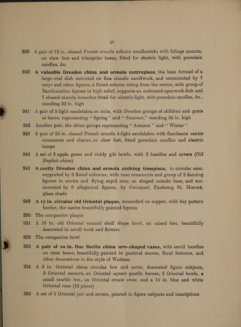 iy 239 A pair of 12 in. chased French ormolu column candlesticks with foliage mounts, on claw feet and triangular bases, fitted for electric light, with porcelain candles, &amp;c. 240 A valuable Dresden china and ormolu centrepiece, the base formed of a large oval dish mounted on fine ormolu scrollwork, and surmounted by 7 satyr and other figures, a fluted column rising from the centre, with group of Bacchanalian figures in hich relief, supports an embossed openwork dish and 7 chased ormolu branches fitted for electric light, with porcelain candles, &amp;c., standing 32 in. high ‘ 241 A pair of 5-light candelabra en swite, with Dresden groups of children and goats ? at bases, representing ‘‘ Spring’”’ and ‘“‘ Summer,” standing 24 in. high 242 Another pair, the china groups representing ‘‘ Autumn ”’ and ‘‘ Winter ”’ 243 A pair of 25 in. chased French ormolu 4-light candelabra with flambeaux centre ornaments and chains, on claw feet, fitted porcelain candles and electric lamps 244 A set of 3 apple green and richly gilt bowls, with 2 handles and covers (Old English china) 245 A-costly Dresden china and ormolu striking timepiece, in circular case, supported by 6 fluted columns, with vase ornaments and group of 2 dancing figures in centre and flying cupid over, on shaped ormolu base, and sur- mounted by 8 allegorical figures, by Corniquet, Faubourg St. Honoré, glass shade 249 Ar7in. circular old Oriental plaque, enamelled on copper, with key pattern border, the centre beautifully painted figures 250 The companion plaque 201 A 16 in. old Oriental enamel shell shape bowl, on raised feet, beautifully decorated in scroll work and flowers 252 The companion bowl 203 A pair of 20 in. fine Berlin china urn-shaped vases, with scroll handles on stem bases, beautifully painted in pastoral scenes, floral festoons, and other decorations in the style of Watteau 254 A 3 in. Oriental china circular box and cover, decorated figure subjects, 3 Oriental saucers, an Oriental square pastile burner, 2 Oriental bowls, a small marble box, an Oriental cream ewer, and a 14 in. blue and white 259 A set of 5 Oriental jars and covers, painted in figure subjects and inscriptions 