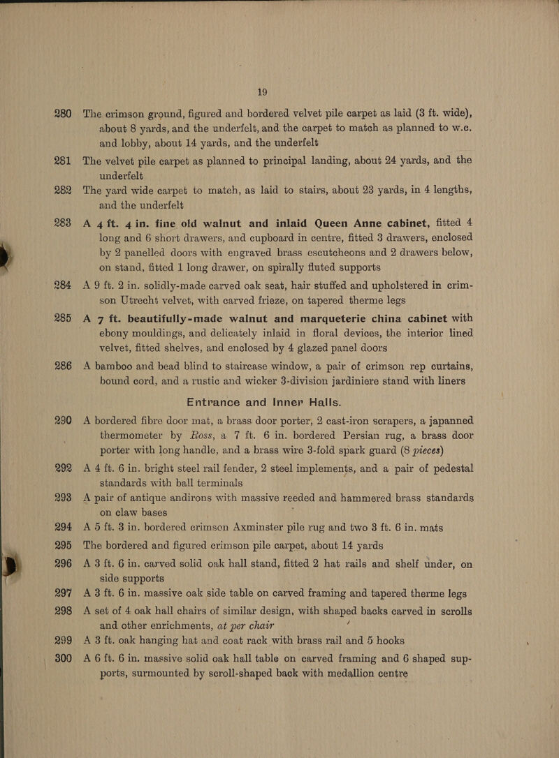  286 230 292 293 294 295 296 297 298 299 19 about 8 yards, and the underfelt, and the carpet to match as planned to w.c. The velvet pile carpet as planned to principal landing, about 24 yards, and the underfelt The yard wide carpet to match, as laid to stairs, about 23 yards, in 4 lengths, and the underfelt A 4 ft. 4in. fine old walnut and inlaid Queen Anne cabinet, fitted 4 long and 6 short drawers, and cupboard in centre, fitted 3 drawers, enclosed. by 2 panelled doors with engraved brass escutcheons and 2 drawers below, on stand, fitted 1 long drawer, on spirally fluted supports A 9 ft. 2 in. solidly-made carved oak seat, hair stuffed and upholstered in crim- son Utrecht velvet, with carved frieze, on tapered therme legs ebony mouldings, and delicately inlaid in floral devices, the interior lined velvet, fitted shelves, and enclosed by 4 glazed panel doors A bamboo and bead blind to staircase window, a pair of crimson rep curtains, bound cord, and a rustic and wicker 3-division jardiniere stand with liners Entrance and Inner Halls. A bordered fibre door mat, a brass door porter, 2 cast-iron scrapers, a japanned thermometer by oss, a 7 ft. 6 in. bordered Persian rug, a brass door porter with long handle, and a brass wire 3-fold spark guard (8 pieces) A 4 ft. 6 in. bright steel rail fender, 2 steel implements, and a pair of pedestal standards with ball terminals A pair of ears andirons with massive reeded and hammered brass standards on claw base A 5 ft. 3 in. eg crimson Axminster pile rug and two 3 ft. 6 in. mats The bordered and figured crimson pile carpet, about 14 yards A 3 ft. 6 in. carved solid oak hall stand, fitted 2 hat rails and shelf under, on side supports A 3 ft. 6 in. massive oak side table on carved framing and tapered therme legs A set of 4 oak hall chairs of similar design, with RUARAG backs carved in scrolls and other enrichments, at per chair A 3 ft. oak hanging hat and coat rack with brass rail and 5 hooks A 6 ft. 6 in. massive solid oak hall table on carved framing and 6 shaped sup- ports, surmounted by scroll-shaped back with medallion centre